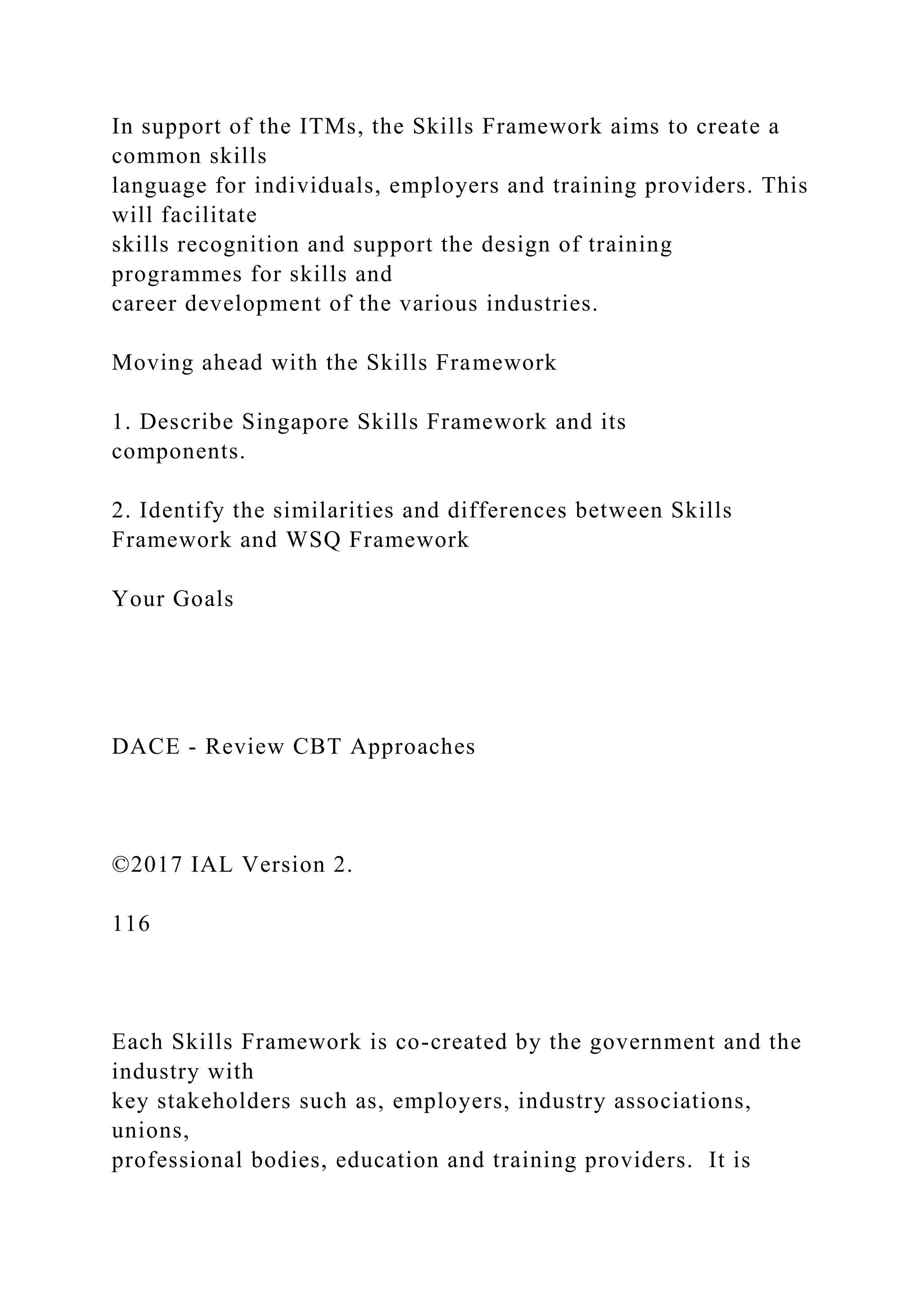 In support of the ITMs, the Skills Framework aims to create a
common skills
language for individuals, employers and training providers. This
will facilitate
skills recognition and support the design of training
programmes for skills and
career development of the various industries.
Moving ahead with the Skills Framework
1. Describe Singapore Skills Framework and its
components.
2. Identify the similarities and differences between Skills
Framework and WSQ Framework
Your Goals
DACE - Review CBT Approaches
©2017 IAL Version 2.
116
Each Skills Framework is co-created by the government and the
industry with
key stakeholders such as, employers, industry associations,
unions,
professional bodies, education and training providers. It is
 