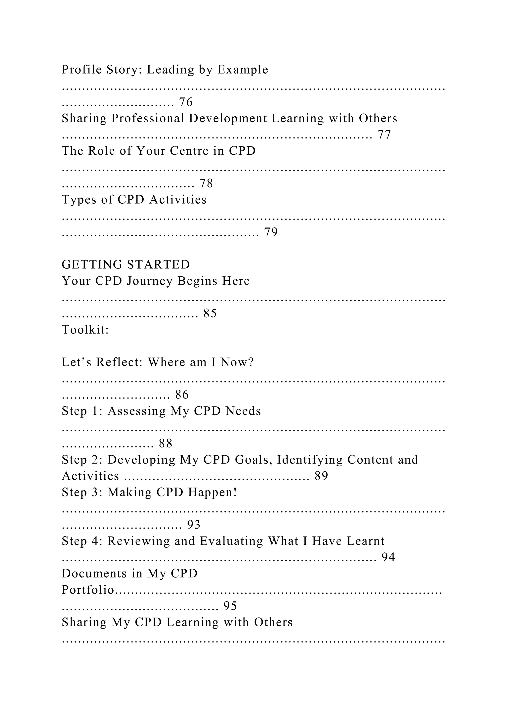Profile Story: Leading by Example
...............................................................................................
............................ 76
Sharing Professional Development Learning with Others
............................................................................. 77
The Role of Your Centre in CPD
...............................................................................................
................................. 78
Types of CPD Activities
...............................................................................................
................................................. 79
GETTING STARTED
Your CPD Journey Begins Here
...............................................................................................
.................................. 85
Toolkit:
Let’s Reflect: Where am I Now?
...............................................................................................
........................... 86
Step 1: Assessing My CPD Needs
...............................................................................................
....................... 88
Step 2: Developing My CPD Goals, Identifying Content and
Activities .............................................. 89
Step 3: Making CPD Happen!
...............................................................................................
.............................. 93
Step 4: Reviewing and Evaluating What I Have Learnt
.............................................................................. 94
Documents in My CPD
Portfolio.................................................................................
....................................... 95
Sharing My CPD Learning with Others
...............................................................................................
 