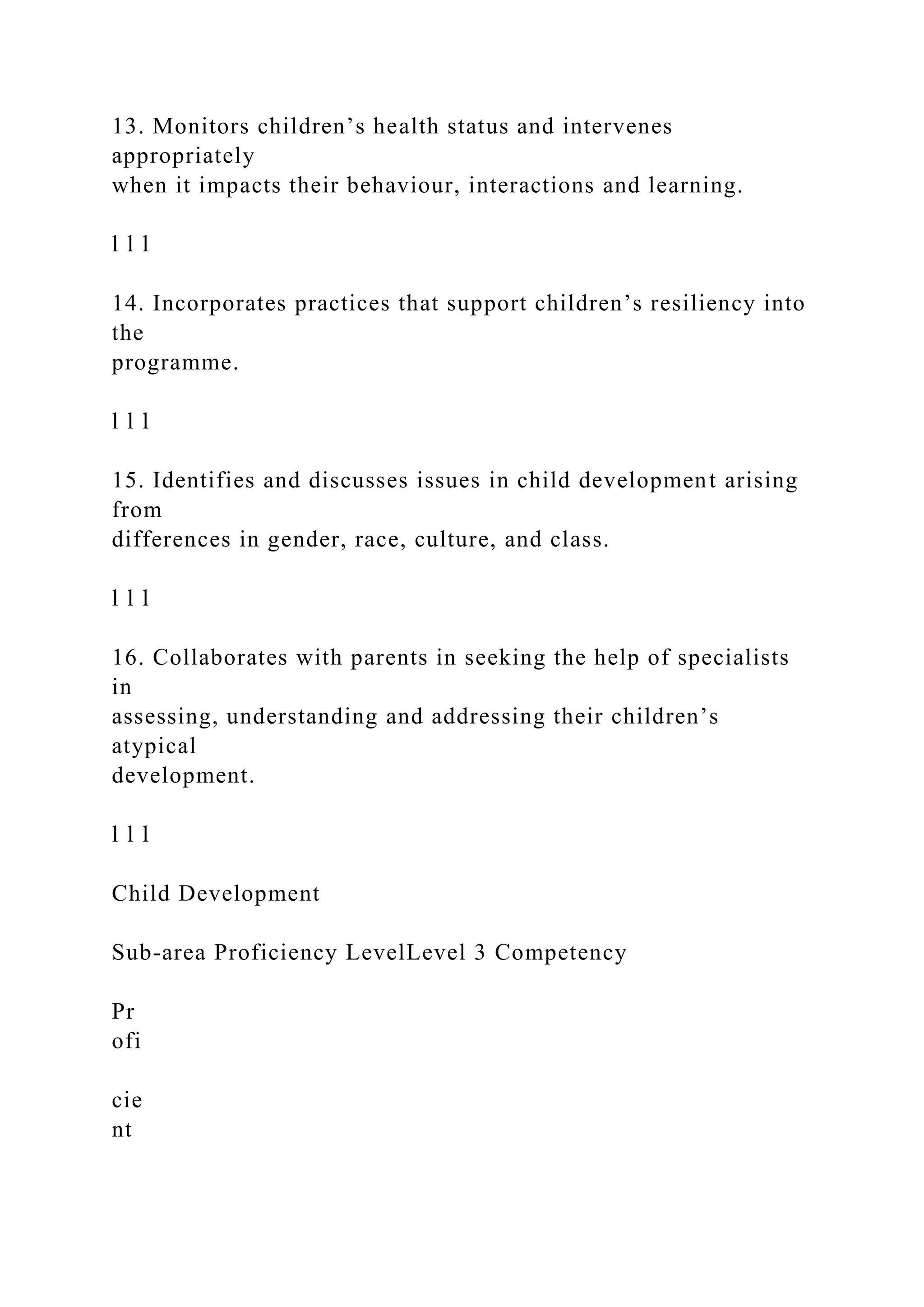 13. Monitors children’s health status and intervenes
appropriately
when it impacts their behaviour, interactions and learning.
l l l
14. Incorporates practices that support children’s resiliency into
the
programme.
l l l
15. Identifies and discusses issues in child development arising
from
differences in gender, race, culture, and class.
l l l
16. Collaborates with parents in seeking the help of specialists
in
assessing, understanding and addressing their children’s
atypical
development.
l l l
Child Development
Sub-area Proficiency LevelLevel 3 Competency
Pr
ofi
cie
nt
 