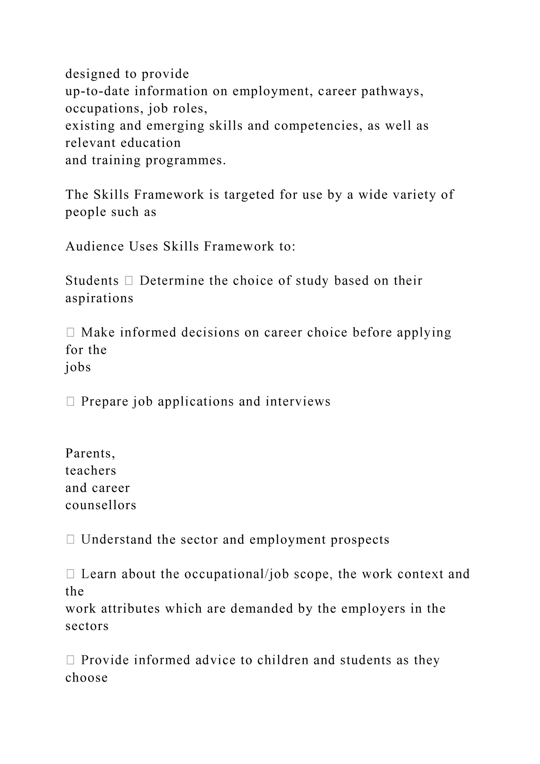 designed to provide
up-to-date information on employment, career pathways,
occupations, job roles,
existing and emerging skills and competencies, as well as
relevant education
and training programmes.
The Skills Framework is targeted for use by a wide variety of
people such as
Audience Uses Skills Framework to:
aspirations
for the
jobs
Parents,
teachers
and career
counsellors
and the sector and employment prospects
the
work attributes which are demanded by the employers in the
sectors
choose
 