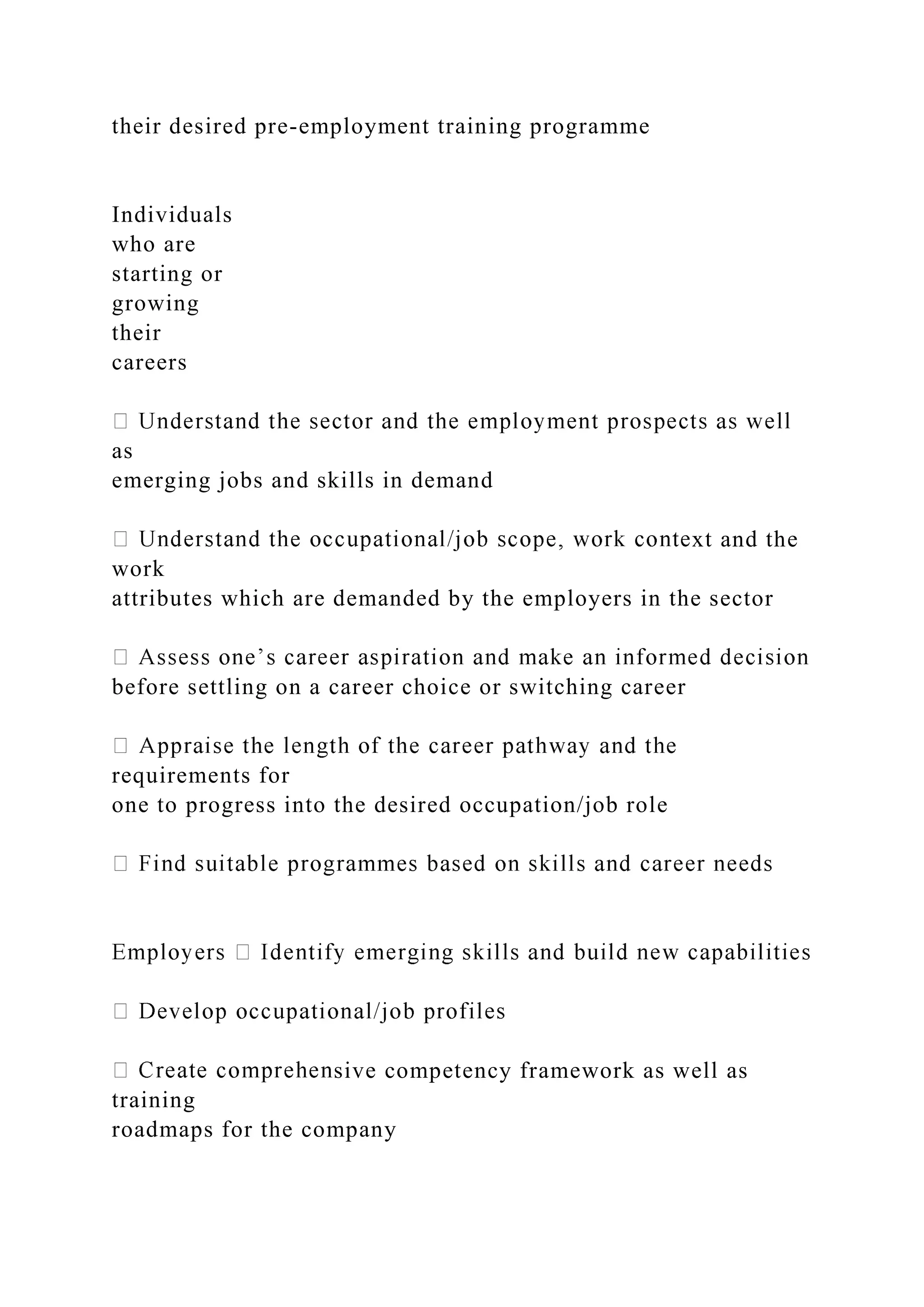 their desired pre-employment training programme
Individuals
who are
starting or
growing
their
careers
as
emerging jobs and skills in demand
xt and the
work
attributes which are demanded by the employers in the sector
before settling on a career choice or switching career
requirements for
one to progress into the desired occupation/job role
sive competency framework as well as
training
roadmaps for the company
 