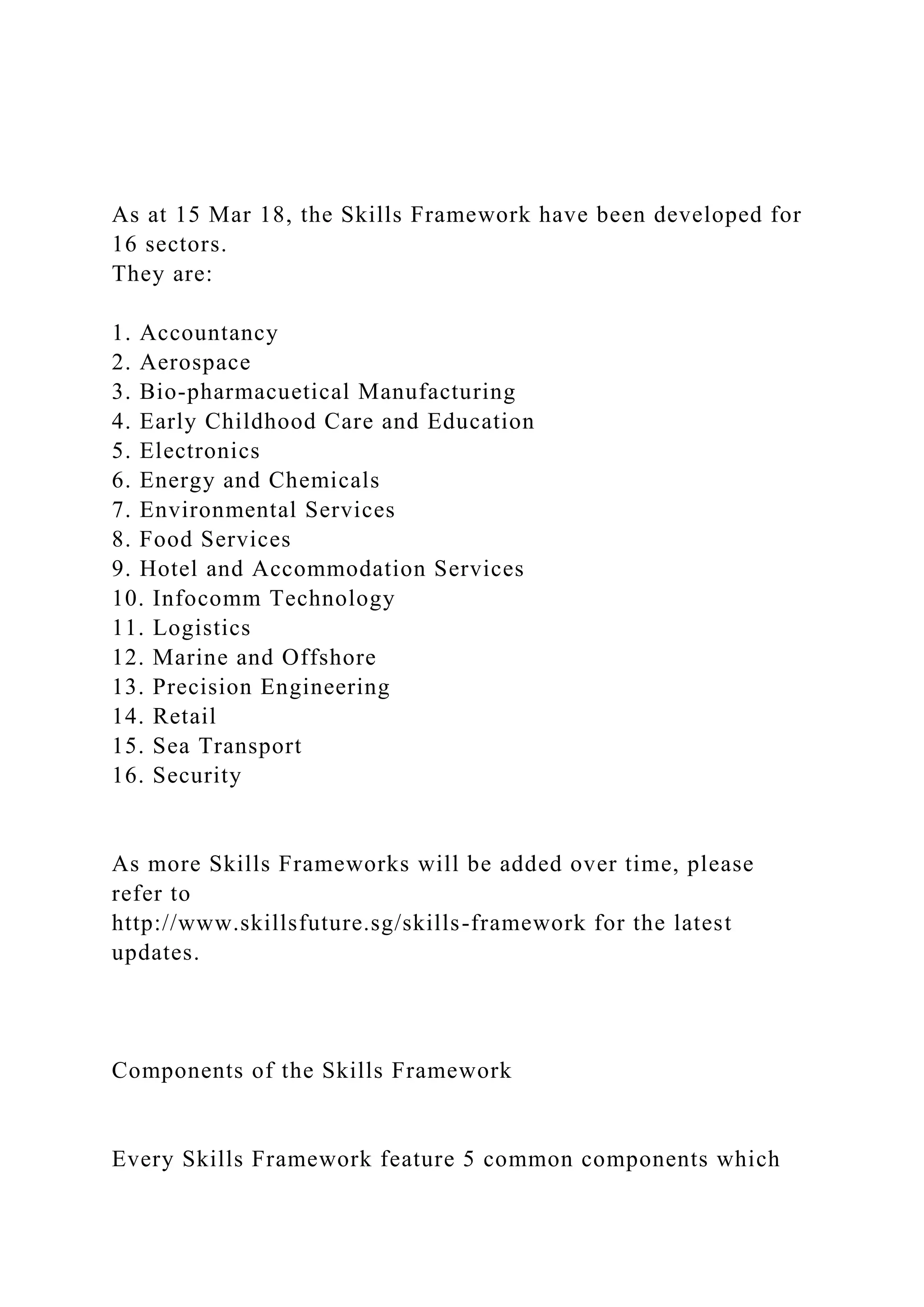 As at 15 Mar 18, the Skills Framework have been developed for
16 sectors.
They are:
1. Accountancy
2. Aerospace
3. Bio-pharmacuetical Manufacturing
4. Early Childhood Care and Education
5. Electronics
6. Energy and Chemicals
7. Environmental Services
8. Food Services
9. Hotel and Accommodation Services
10. Infocomm Technology
11. Logistics
12. Marine and Offshore
13. Precision Engineering
14. Retail
15. Sea Transport
16. Security
As more Skills Frameworks will be added over time, please
refer to
http://www.skillsfuture.sg/skills-framework for the latest
updates.
Components of the Skills Framework
Every Skills Framework feature 5 common components which
 