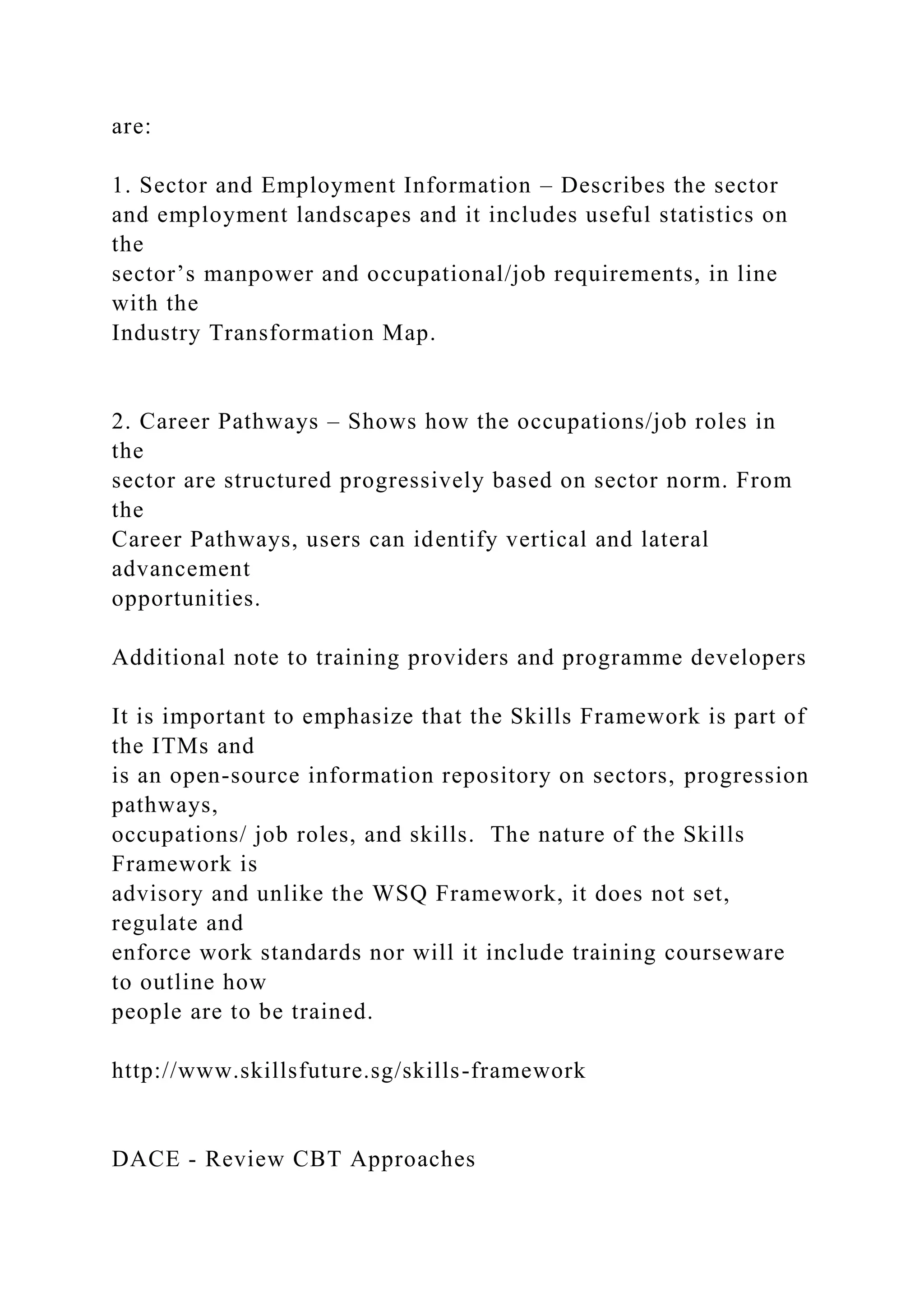 are:
1. Sector and Employment Information – Describes the sector
and employment landscapes and it includes useful statistics on
the
sector’s manpower and occupational/job requirements, in line
with the
Industry Transformation Map.
2. Career Pathways – Shows how the occupations/job roles in
the
sector are structured progressively based on sector norm. From
the
Career Pathways, users can identify vertical and lateral
advancement
opportunities.
Additional note to training providers and programme developers
It is important to emphasize that the Skills Framework is part of
the ITMs and
is an open-source information repository on sectors, progression
pathways,
occupations/ job roles, and skills. The nature of the Skills
Framework is
advisory and unlike the WSQ Framework, it does not set,
regulate and
enforce work standards nor will it include training courseware
to outline how
people are to be trained.
http://www.skillsfuture.sg/skills-framework
DACE - Review CBT Approaches
 