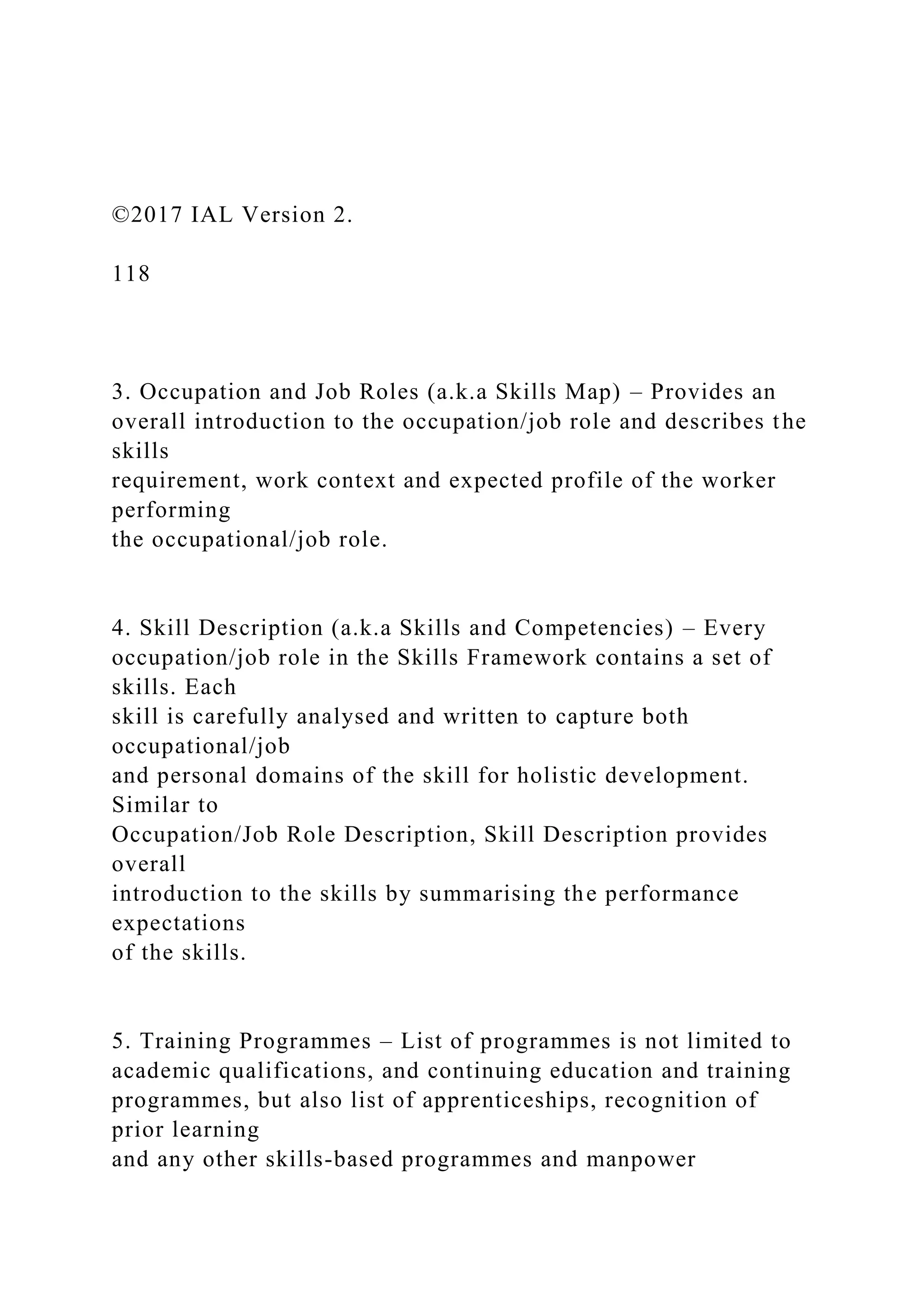 ©2017 IAL Version 2.
118
3. Occupation and Job Roles (a.k.a Skills Map) – Provides an
overall introduction to the occupation/job role and describes the
skills
requirement, work context and expected profile of the worker
performing
the occupational/job role.
4. Skill Description (a.k.a Skills and Competencies) – Every
occupation/job role in the Skills Framework contains a set of
skills. Each
skill is carefully analysed and written to capture both
occupational/job
and personal domains of the skill for holistic development.
Similar to
Occupation/Job Role Description, Skill Description provides
overall
introduction to the skills by summarising the performance
expectations
of the skills.
5. Training Programmes – List of programmes is not limited to
academic qualifications, and continuing education and training
programmes, but also list of apprenticeships, recognition of
prior learning
and any other skills-based programmes and manpower
 