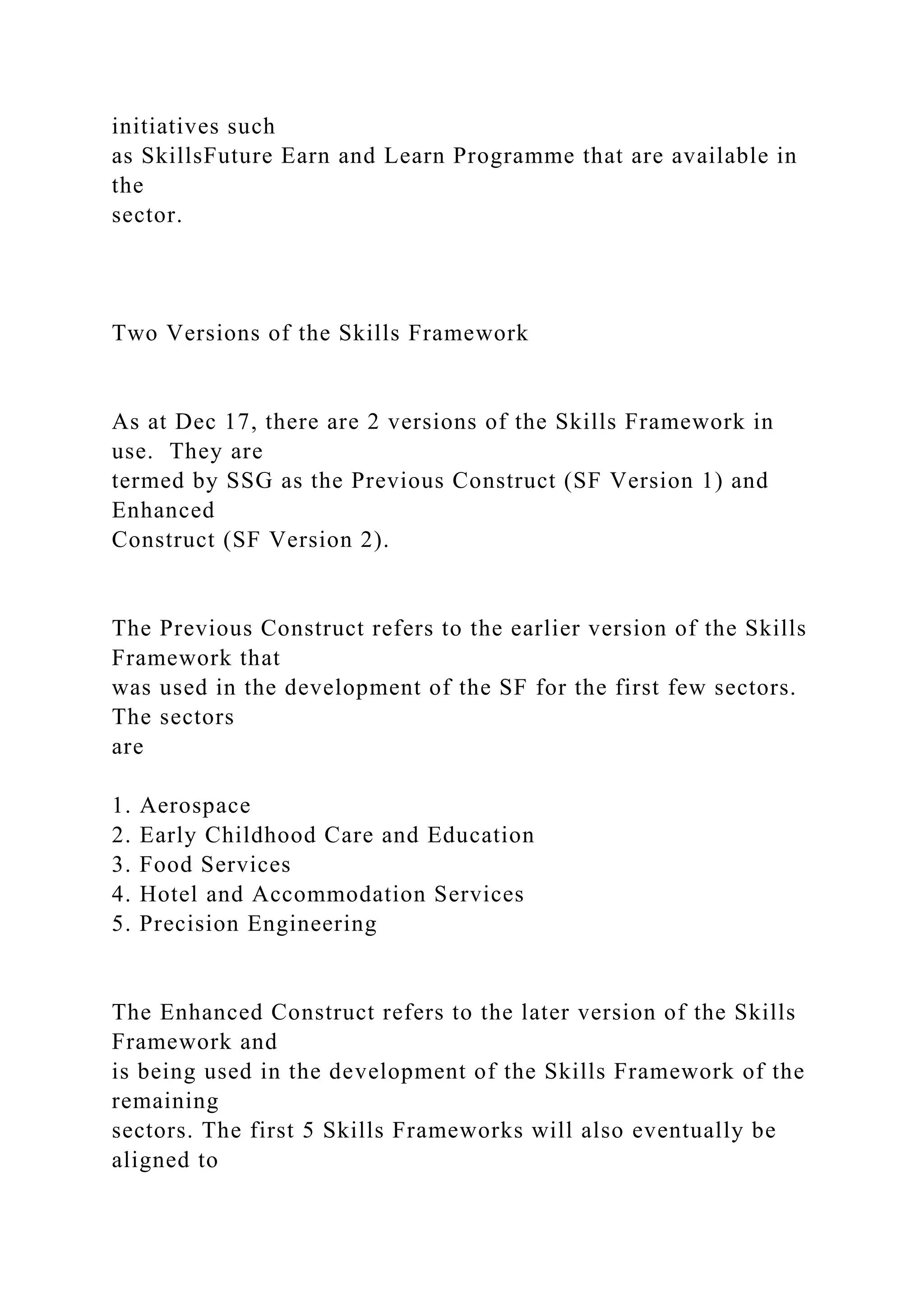 initiatives such
as SkillsFuture Earn and Learn Programme that are available in
the
sector.
Two Versions of the Skills Framework
As at Dec 17, there are 2 versions of the Skills Framework in
use. They are
termed by SSG as the Previous Construct (SF Version 1) and
Enhanced
Construct (SF Version 2).
The Previous Construct refers to the earlier version of the Skills
Framework that
was used in the development of the SF for the first few sectors.
The sectors
are
1. Aerospace
2. Early Childhood Care and Education
3. Food Services
4. Hotel and Accommodation Services
5. Precision Engineering
The Enhanced Construct refers to the later version of the Skills
Framework and
is being used in the development of the Skills Framework of the
remaining
sectors. The first 5 Skills Frameworks will also eventually be
aligned to
 