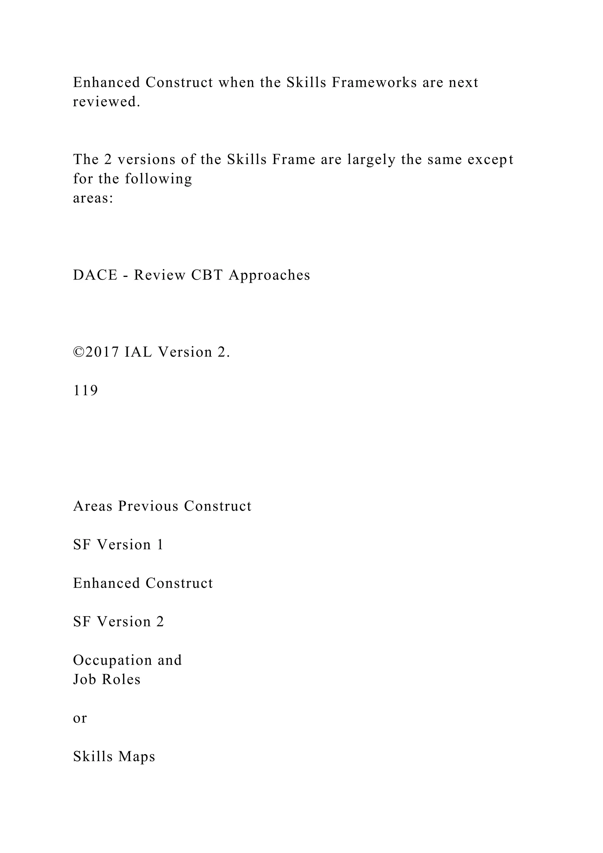 Enhanced Construct when the Skills Frameworks are next
reviewed.
The 2 versions of the Skills Frame are largely the same except
for the following
areas:
DACE - Review CBT Approaches
©2017 IAL Version 2.
119
Areas Previous Construct
SF Version 1
Enhanced Construct
SF Version 2
Occupation and
Job Roles
or
Skills Maps
 