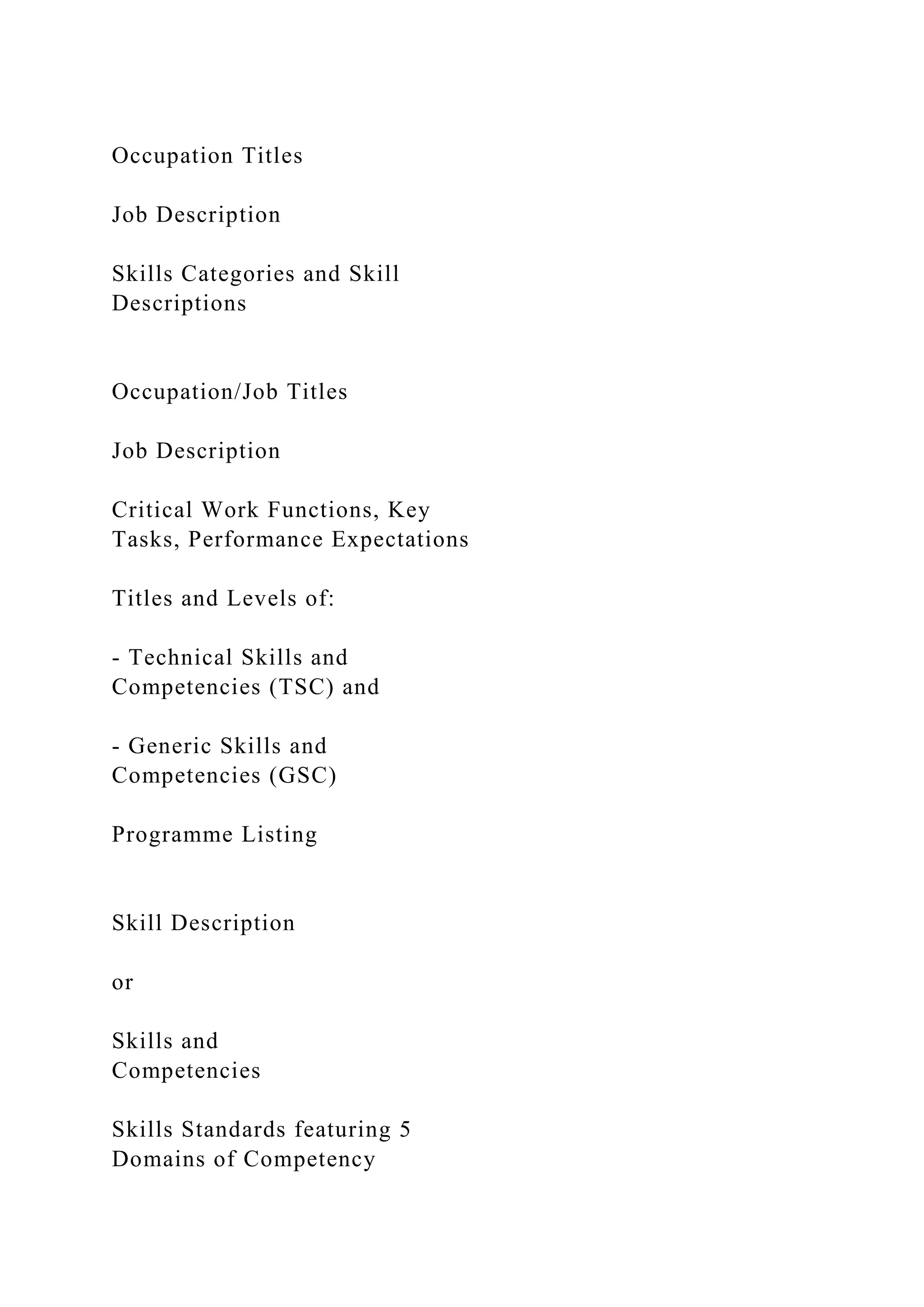 Occupation Titles
Job Description
Skills Categories and Skill
Descriptions
Occupation/Job Titles
Job Description
Critical Work Functions, Key
Tasks, Performance Expectations
Titles and Levels of:
- Technical Skills and
Competencies (TSC) and
- Generic Skills and
Competencies (GSC)
Programme Listing
Skill Description
or
Skills and
Competencies
Skills Standards featuring 5
Domains of Competency
 