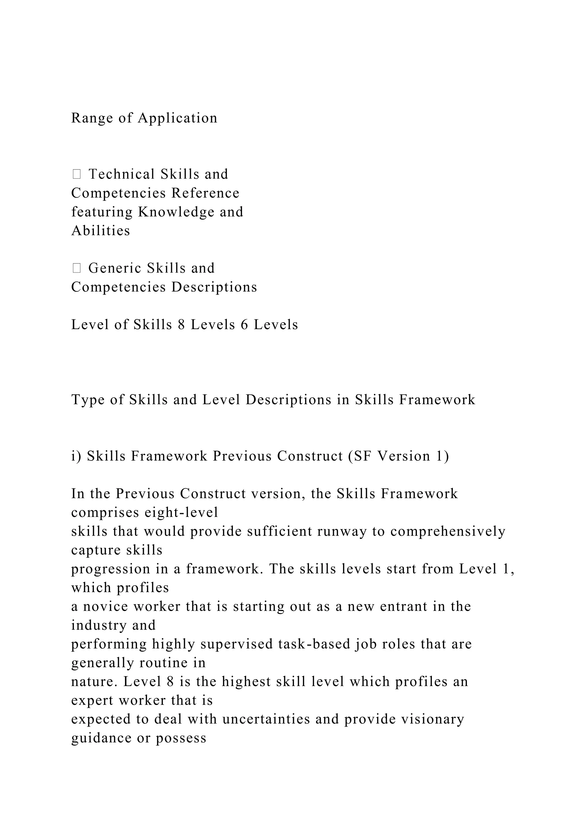 Range of Application
Competencies Reference
featuring Knowledge and
Abilities
Competencies Descriptions
Level of Skills 8 Levels 6 Levels
Type of Skills and Level Descriptions in Skills Framework
i) Skills Framework Previous Construct (SF Version 1)
In the Previous Construct version, the Skills Framework
comprises eight-level
skills that would provide sufficient runway to comprehensively
capture skills
progression in a framework. The skills levels start from Level 1,
which profiles
a novice worker that is starting out as a new entrant in the
industry and
performing highly supervised task-based job roles that are
generally routine in
nature. Level 8 is the highest skill level which profiles an
expert worker that is
expected to deal with uncertainties and provide visionary
guidance or possess
 