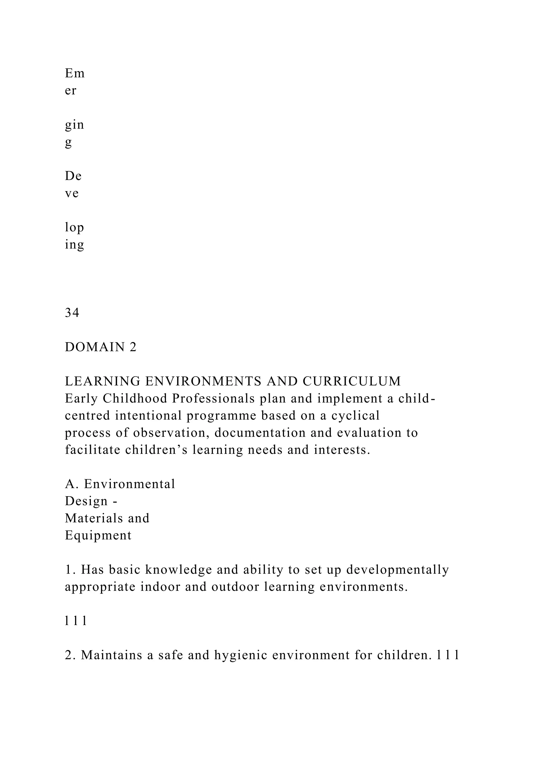 Em
er
gin
g
De
ve
lop
ing
34
DOMAIN 2
LEARNING ENVIRONMENTS AND CURRICULUM
Early Childhood Professionals plan and implement a child-
centred intentional programme based on a cyclical
process of observation, documentation and evaluation to
facilitate children’s learning needs and interests.
A. Environmental
Design -
Materials and
Equipment
1. Has basic knowledge and ability to set up developmentally
appropriate indoor and outdoor learning environments.
l l l
2. Maintains a safe and hygienic environment for children. l l l
 