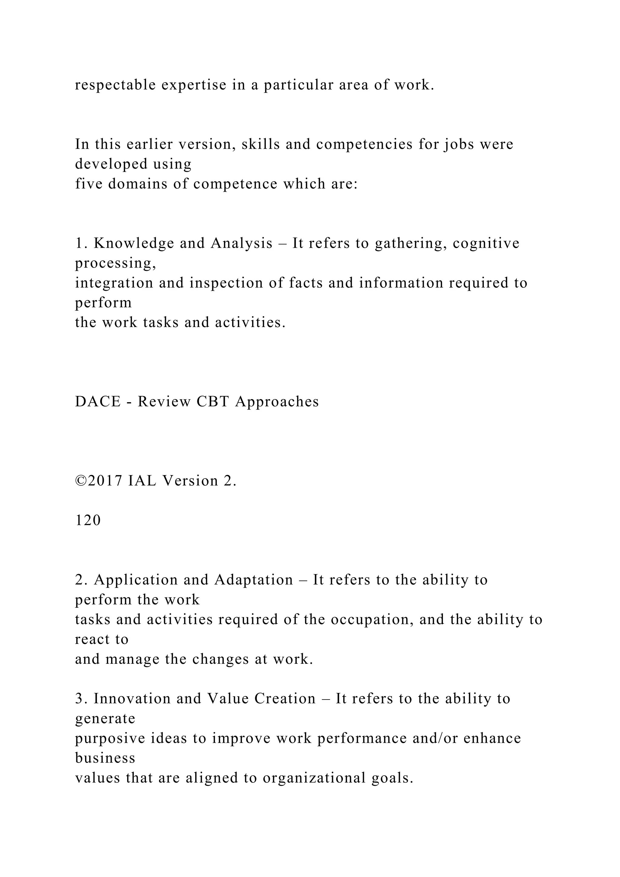 respectable expertise in a particular area of work.
In this earlier version, skills and competencies for jobs were
developed using
five domains of competence which are:
1. Knowledge and Analysis – It refers to gathering, cognitive
processing,
integration and inspection of facts and information required to
perform
the work tasks and activities.
DACE - Review CBT Approaches
©2017 IAL Version 2.
120
2. Application and Adaptation – It refers to the ability to
perform the work
tasks and activities required of the occupation, and the ability to
react to
and manage the changes at work.
3. Innovation and Value Creation – It refers to the ability to
generate
purposive ideas to improve work performance and/or enhance
business
values that are aligned to organizational goals.
 