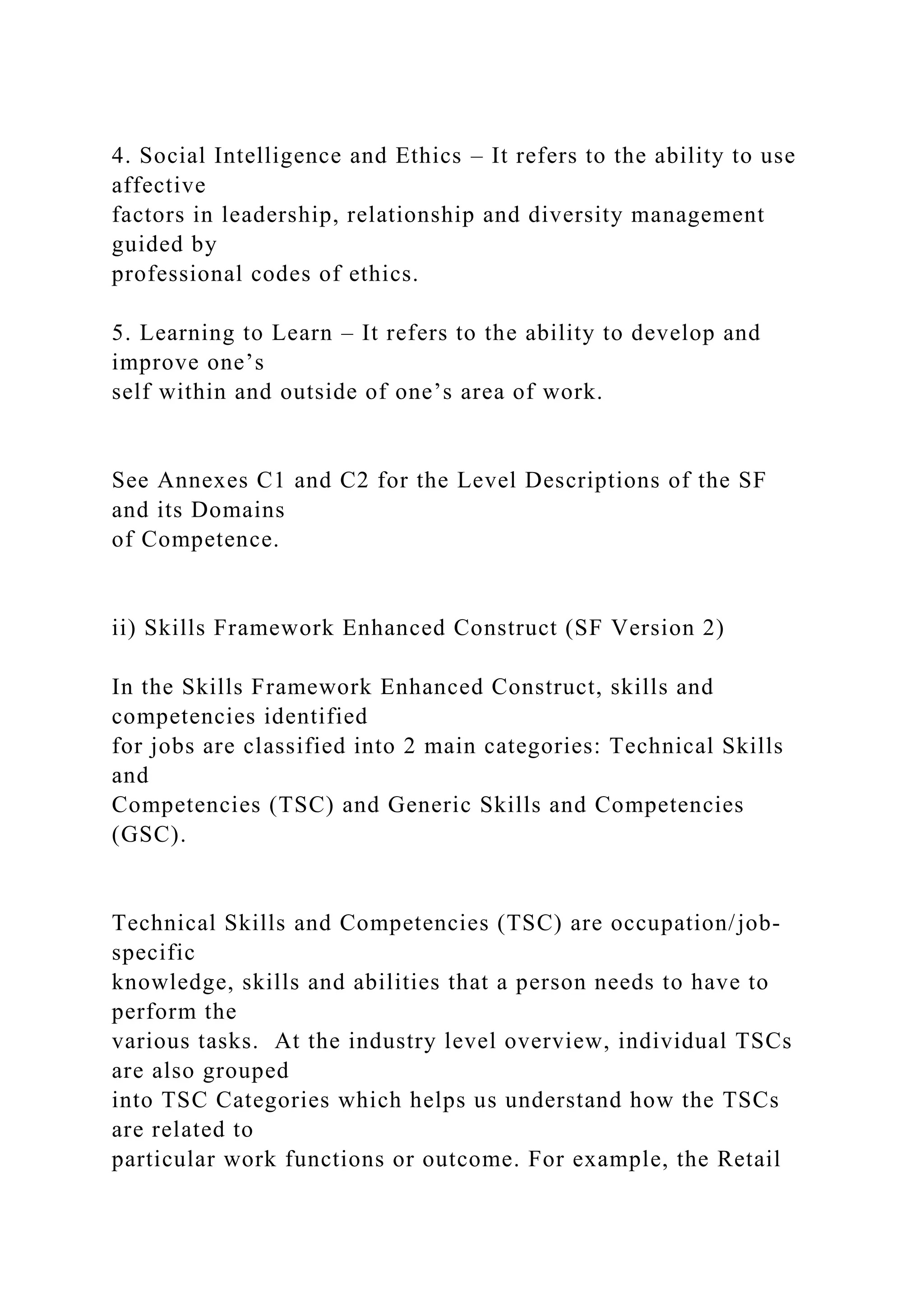 4. Social Intelligence and Ethics – It refers to the ability to use
affective
factors in leadership, relationship and diversity management
guided by
professional codes of ethics.
5. Learning to Learn – It refers to the ability to develop and
improve one’s
self within and outside of one’s area of work.
See Annexes C1 and C2 for the Level Descriptions of the SF
and its Domains
of Competence.
ii) Skills Framework Enhanced Construct (SF Version 2)
In the Skills Framework Enhanced Construct, skills and
competencies identified
for jobs are classified into 2 main categories: Technical Skills
and
Competencies (TSC) and Generic Skills and Competencies
(GSC).
Technical Skills and Competencies (TSC) are occupation/job-
specific
knowledge, skills and abilities that a person needs to have to
perform the
various tasks. At the industry level overview, individual TSCs
are also grouped
into TSC Categories which helps us understand how the TSCs
are related to
particular work functions or outcome. For example, the Retail
 