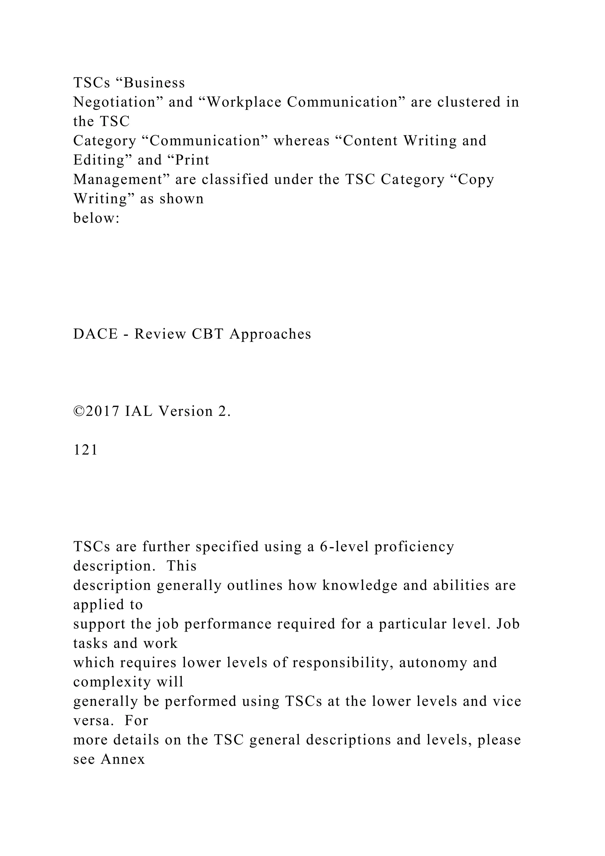 TSCs “Business
Negotiation” and “Workplace Communication” are clustered in
the TSC
Category “Communication” whereas “Content Writing and
Editing” and “Print
Management” are classified under the TSC Category “Copy
Writing” as shown
below:
DACE - Review CBT Approaches
©2017 IAL Version 2.
121
TSCs are further specified using a 6-level proficiency
description. This
description generally outlines how knowledge and abilities are
applied to
support the job performance required for a particular level. Job
tasks and work
which requires lower levels of responsibility, autonomy and
complexity will
generally be performed using TSCs at the lower levels and vice
versa. For
more details on the TSC general descriptions and levels, please
see Annex
 