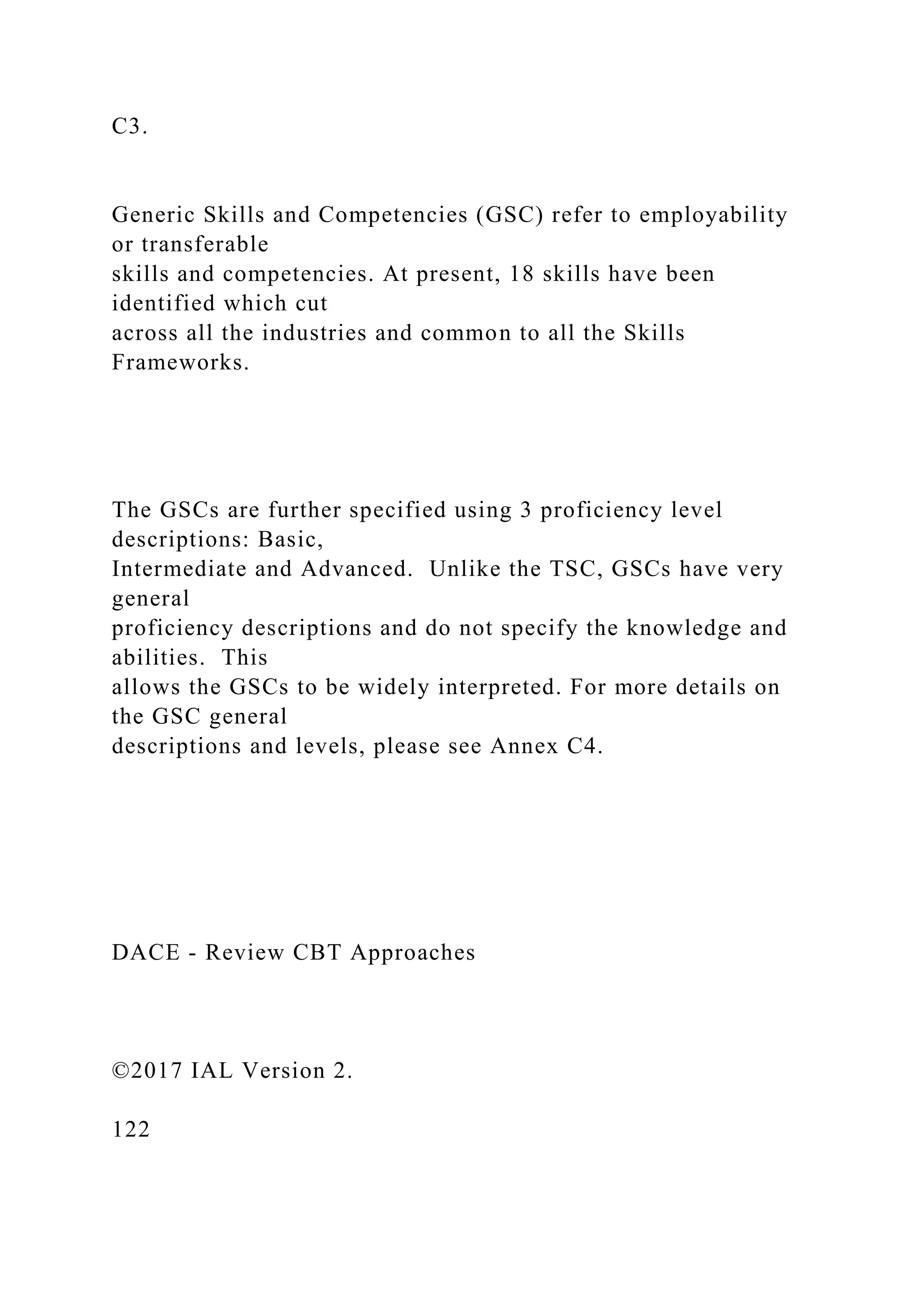 C3.
Generic Skills and Competencies (GSC) refer to employability
or transferable
skills and competencies. At present, 18 skills have been
identified which cut
across all the industries and common to all the Skills
Frameworks.
The GSCs are further specified using 3 proficiency level
descriptions: Basic,
Intermediate and Advanced. Unlike the TSC, GSCs have very
general
proficiency descriptions and do not specify the knowledge and
abilities. This
allows the GSCs to be widely interpreted. For more details on
the GSC general
descriptions and levels, please see Annex C4.
DACE - Review CBT Approaches
©2017 IAL Version 2.
122
 