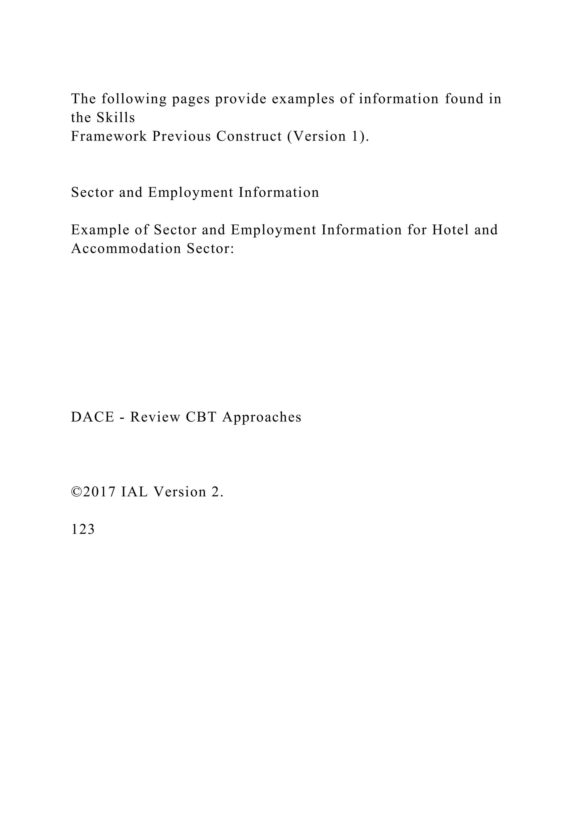 The following pages provide examples of information found in
the Skills
Framework Previous Construct (Version 1).
Sector and Employment Information
Example of Sector and Employment Information for Hotel and
Accommodation Sector:
DACE - Review CBT Approaches
©2017 IAL Version 2.
123
 