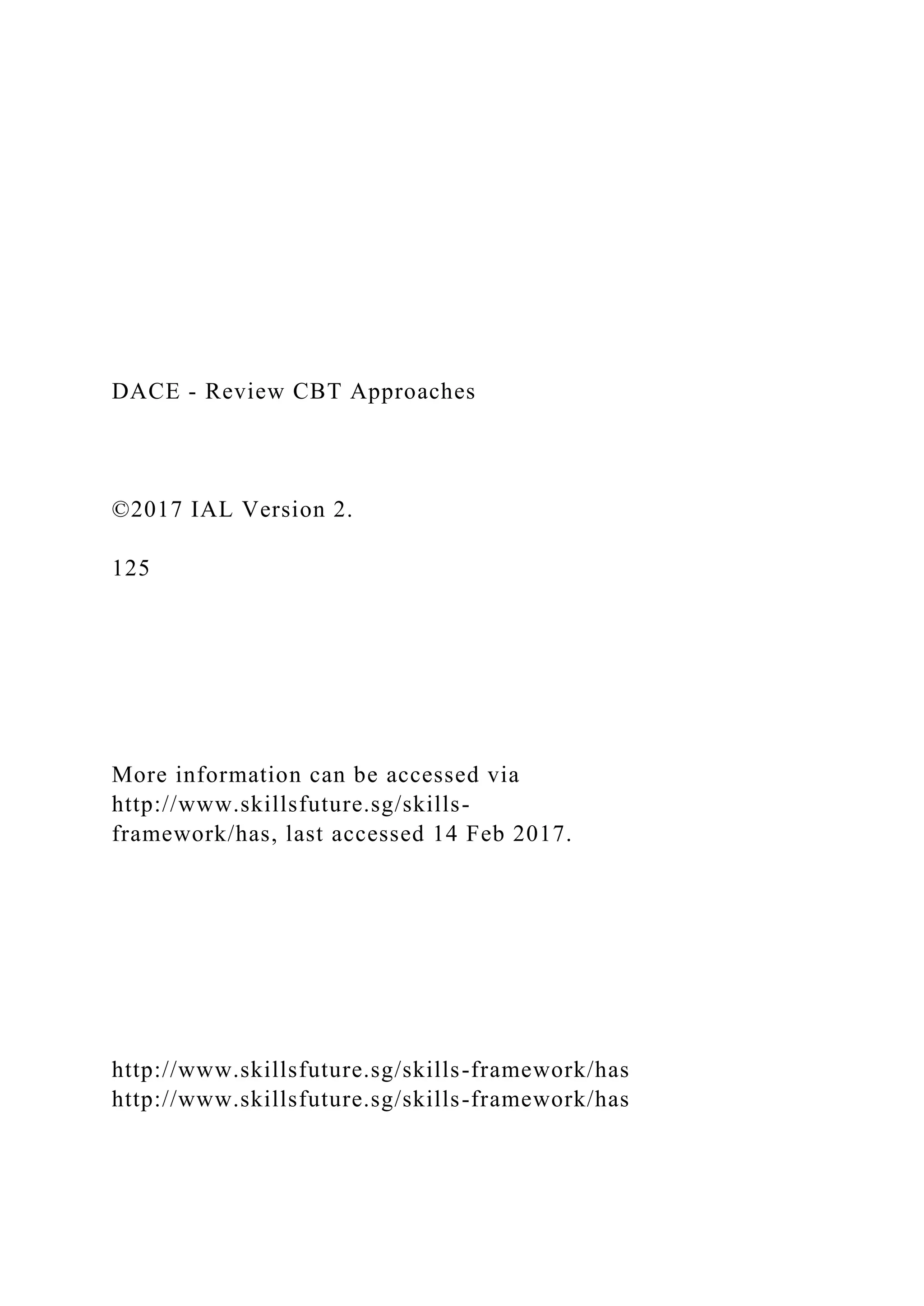 DACE - Review CBT Approaches
©2017 IAL Version 2.
125
More information can be accessed via
http://www.skillsfuture.sg/skills-
framework/has, last accessed 14 Feb 2017.
http://www.skillsfuture.sg/skills-framework/has
http://www.skillsfuture.sg/skills-framework/has
 