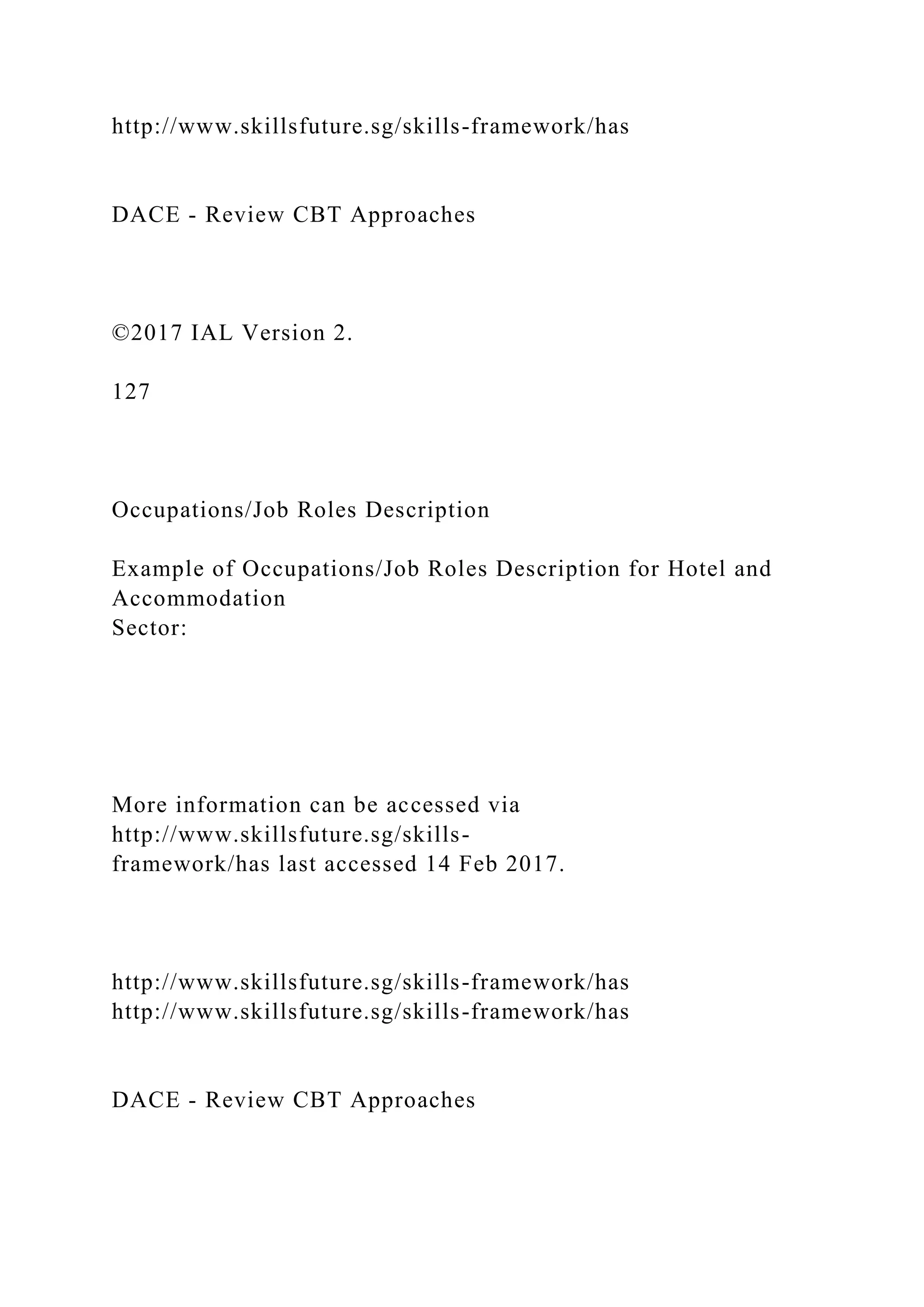 http://www.skillsfuture.sg/skills-framework/has
DACE - Review CBT Approaches
©2017 IAL Version 2.
127
Occupations/Job Roles Description
Example of Occupations/Job Roles Description for Hotel and
Accommodation
Sector:
More information can be accessed via
http://www.skillsfuture.sg/skills-
framework/has last accessed 14 Feb 2017.
http://www.skillsfuture.sg/skills-framework/has
http://www.skillsfuture.sg/skills-framework/has
DACE - Review CBT Approaches
 