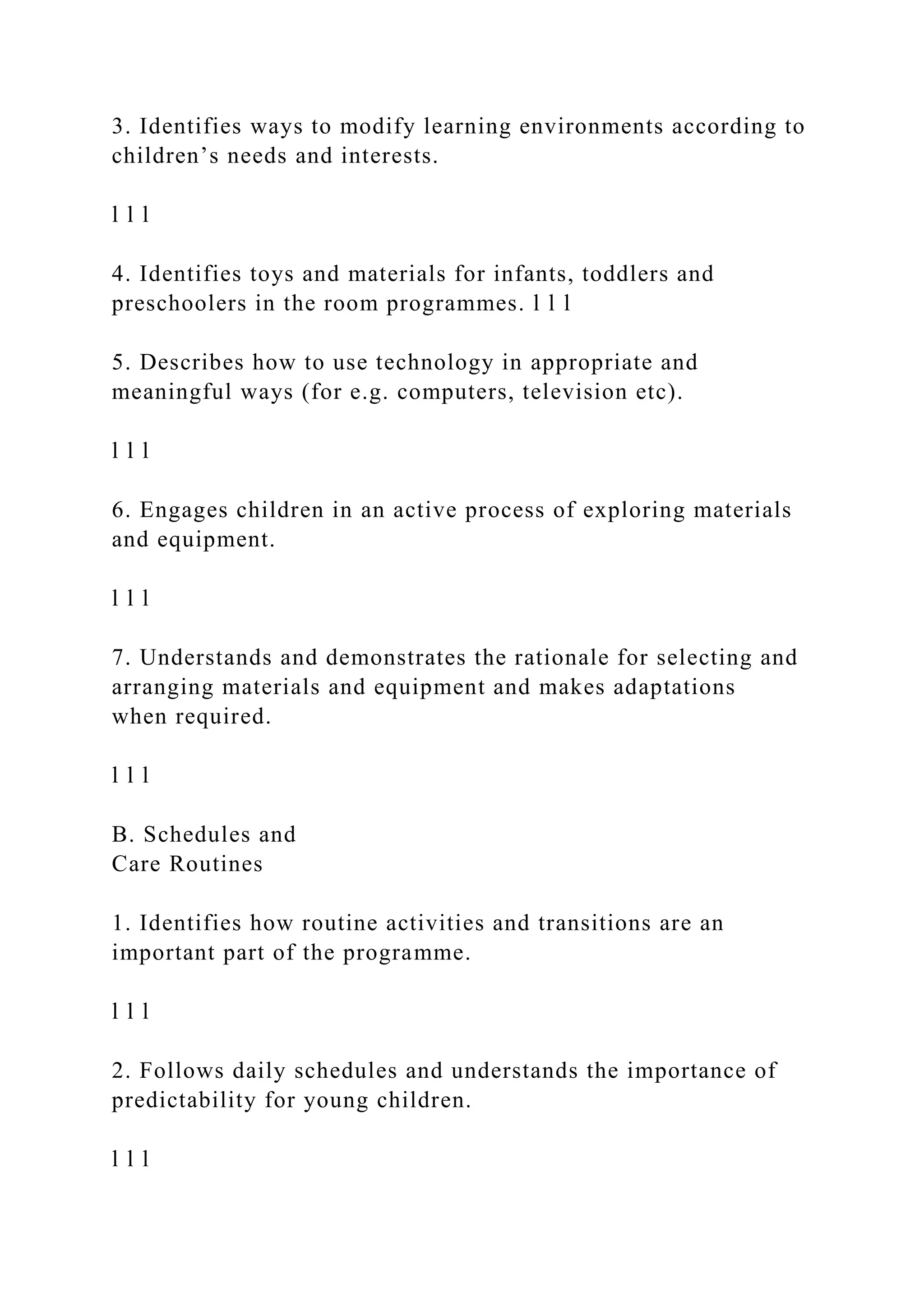 3. Identifies ways to modify learning environments according to
children’s needs and interests.
l l l
4. Identifies toys and materials for infants, toddlers and
preschoolers in the room programmes. l l l
5. Describes how to use technology in appropriate and
meaningful ways (for e.g. computers, television etc).
l l l
6. Engages children in an active process of exploring materials
and equipment.
l l l
7. Understands and demonstrates the rationale for selecting and
arranging materials and equipment and makes adaptations
when required.
l l l
B. Schedules and
Care Routines
1. Identifies how routine activities and transitions are an
important part of the programme.
l l l
2. Follows daily schedules and understands the importance of
predictability for young children.
l l l
 