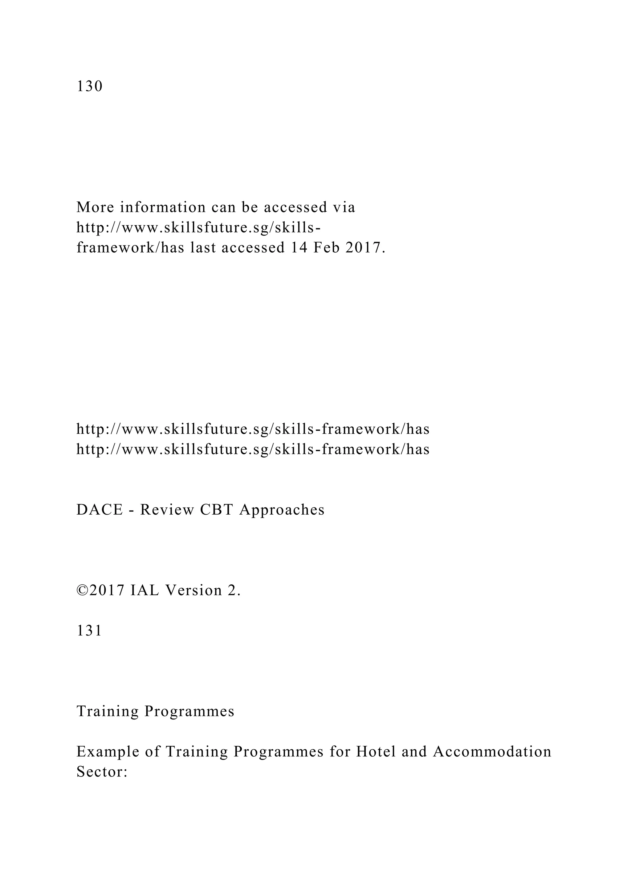 130
More information can be accessed via
http://www.skillsfuture.sg/skills-
framework/has last accessed 14 Feb 2017.
http://www.skillsfuture.sg/skills-framework/has
http://www.skillsfuture.sg/skills-framework/has
DACE - Review CBT Approaches
©2017 IAL Version 2.
131
Training Programmes
Example of Training Programmes for Hotel and Accommodation
Sector:
 