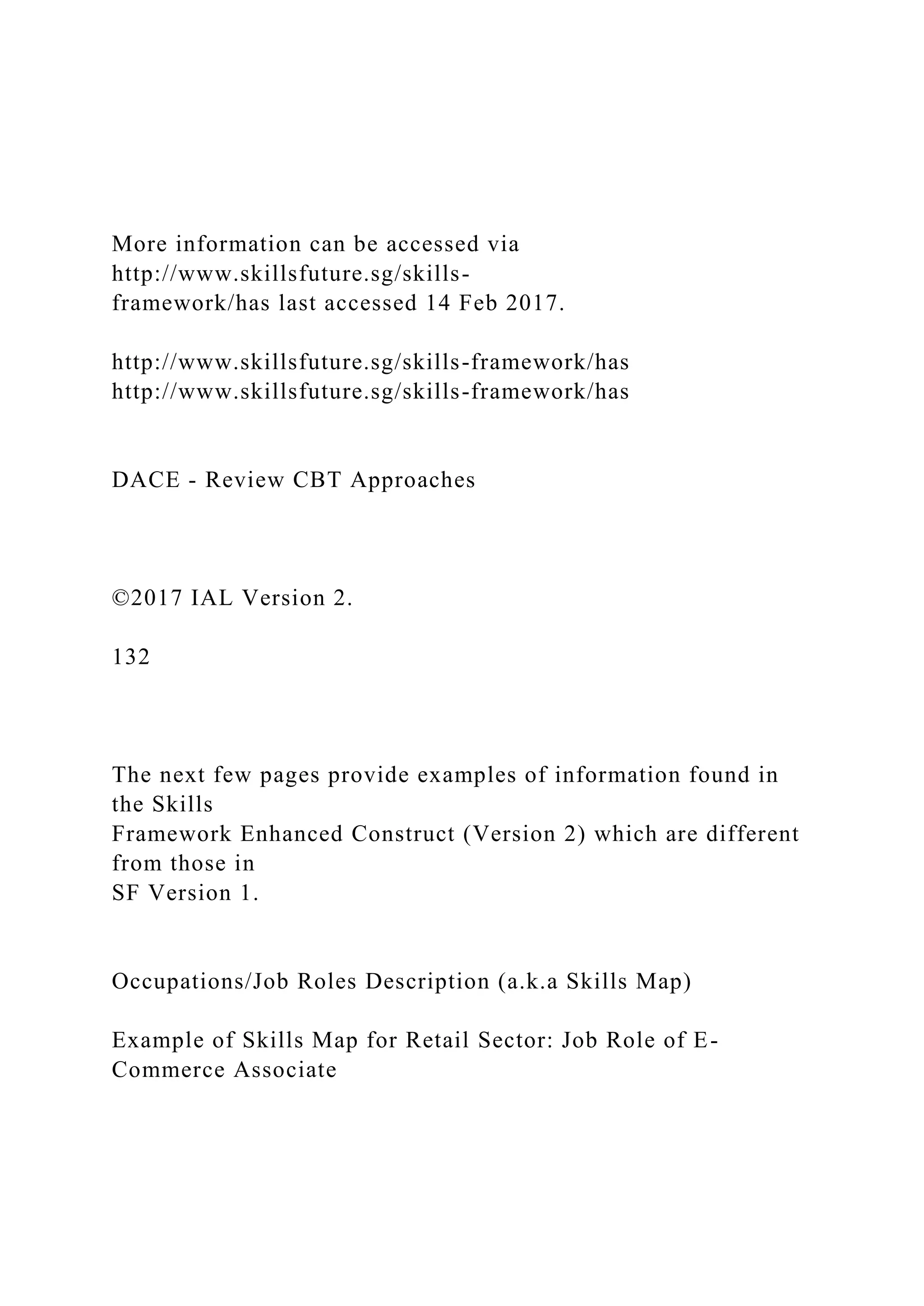 More information can be accessed via
http://www.skillsfuture.sg/skills-
framework/has last accessed 14 Feb 2017.
http://www.skillsfuture.sg/skills-framework/has
http://www.skillsfuture.sg/skills-framework/has
DACE - Review CBT Approaches
©2017 IAL Version 2.
132
The next few pages provide examples of information found in
the Skills
Framework Enhanced Construct (Version 2) which are different
from those in
SF Version 1.
Occupations/Job Roles Description (a.k.a Skills Map)
Example of Skills Map for Retail Sector: Job Role of E-
Commerce Associate
 