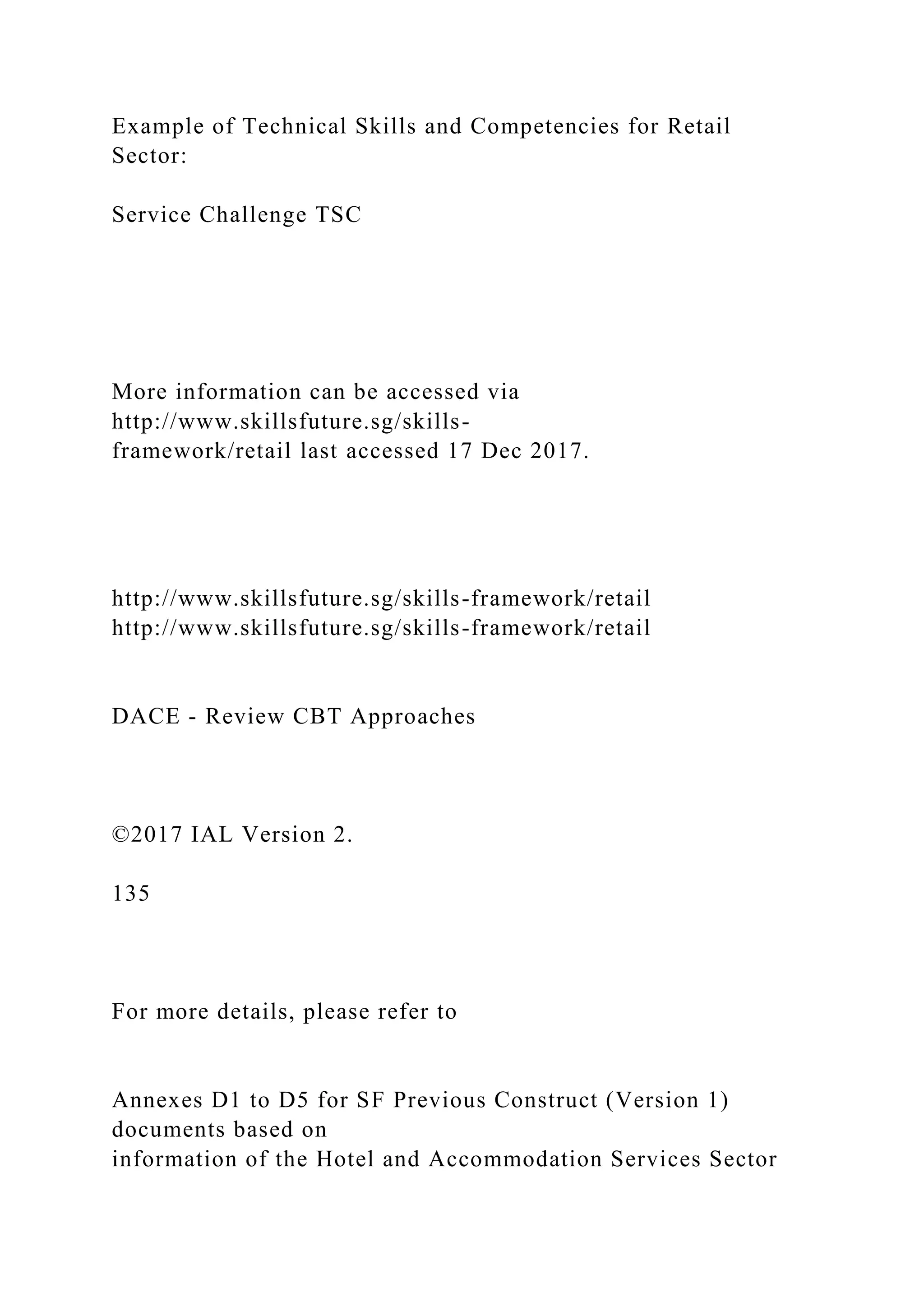 Example of Technical Skills and Competencies for Retail
Sector:
Service Challenge TSC
More information can be accessed via
http://www.skillsfuture.sg/skills-
framework/retail last accessed 17 Dec 2017.
http://www.skillsfuture.sg/skills-framework/retail
http://www.skillsfuture.sg/skills-framework/retail
DACE - Review CBT Approaches
©2017 IAL Version 2.
135
For more details, please refer to
Annexes D1 to D5 for SF Previous Construct (Version 1)
documents based on
information of the Hotel and Accommodation Services Sector
 