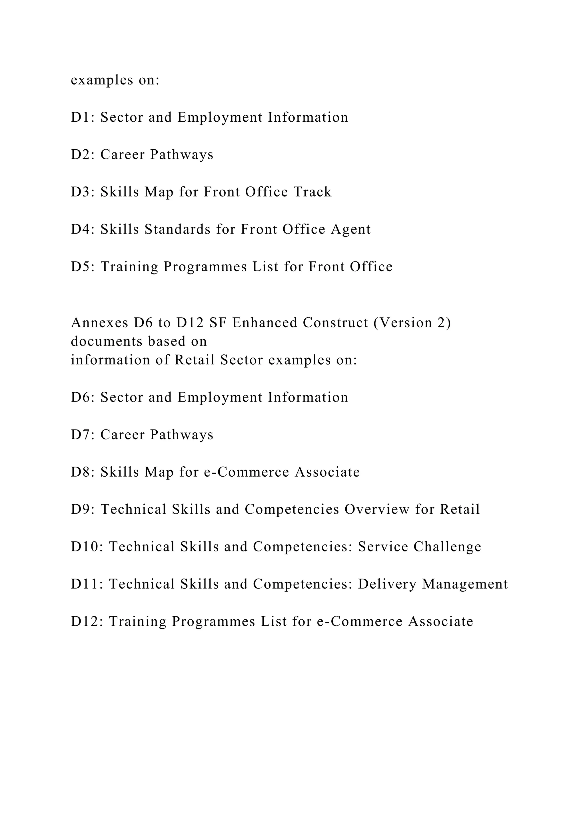 examples on:
D1: Sector and Employment Information
D2: Career Pathways
D3: Skills Map for Front Office Track
D4: Skills Standards for Front Office Agent
D5: Training Programmes List for Front Office
Annexes D6 to D12 SF Enhanced Construct (Version 2)
documents based on
information of Retail Sector examples on:
D6: Sector and Employment Information
D7: Career Pathways
D8: Skills Map for e-Commerce Associate
D9: Technical Skills and Competencies Overview for Retail
D10: Technical Skills and Competencies: Service Challenge
D11: Technical Skills and Competencies: Delivery Management
D12: Training Programmes List for e-Commerce Associate
 