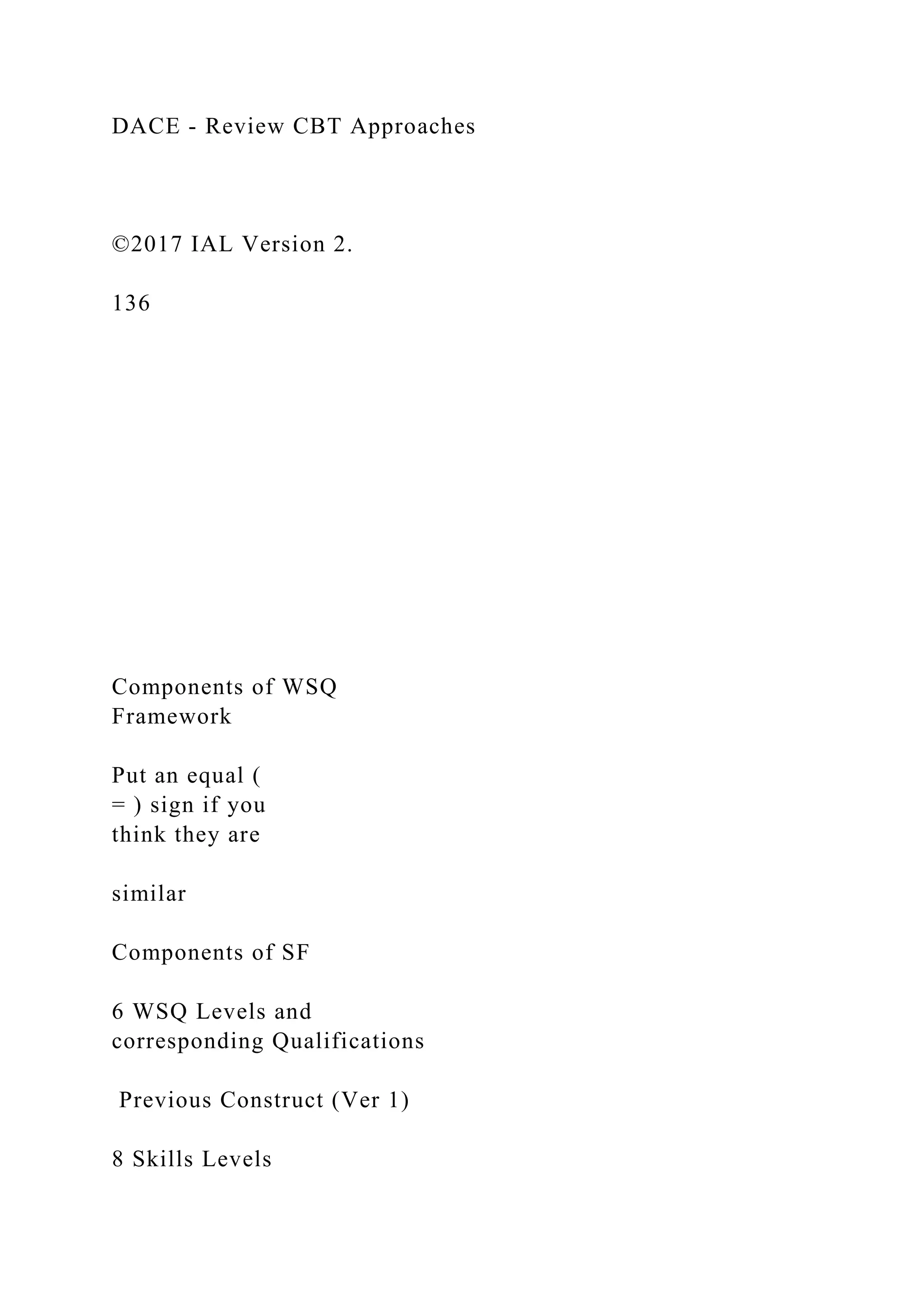 DACE - Review CBT Approaches
©2017 IAL Version 2.
136
Components of WSQ
Framework
Put an equal (
= ) sign if you
think they are
similar
Components of SF
6 WSQ Levels and
corresponding Qualifications
Previous Construct (Ver 1)
8 Skills Levels
 