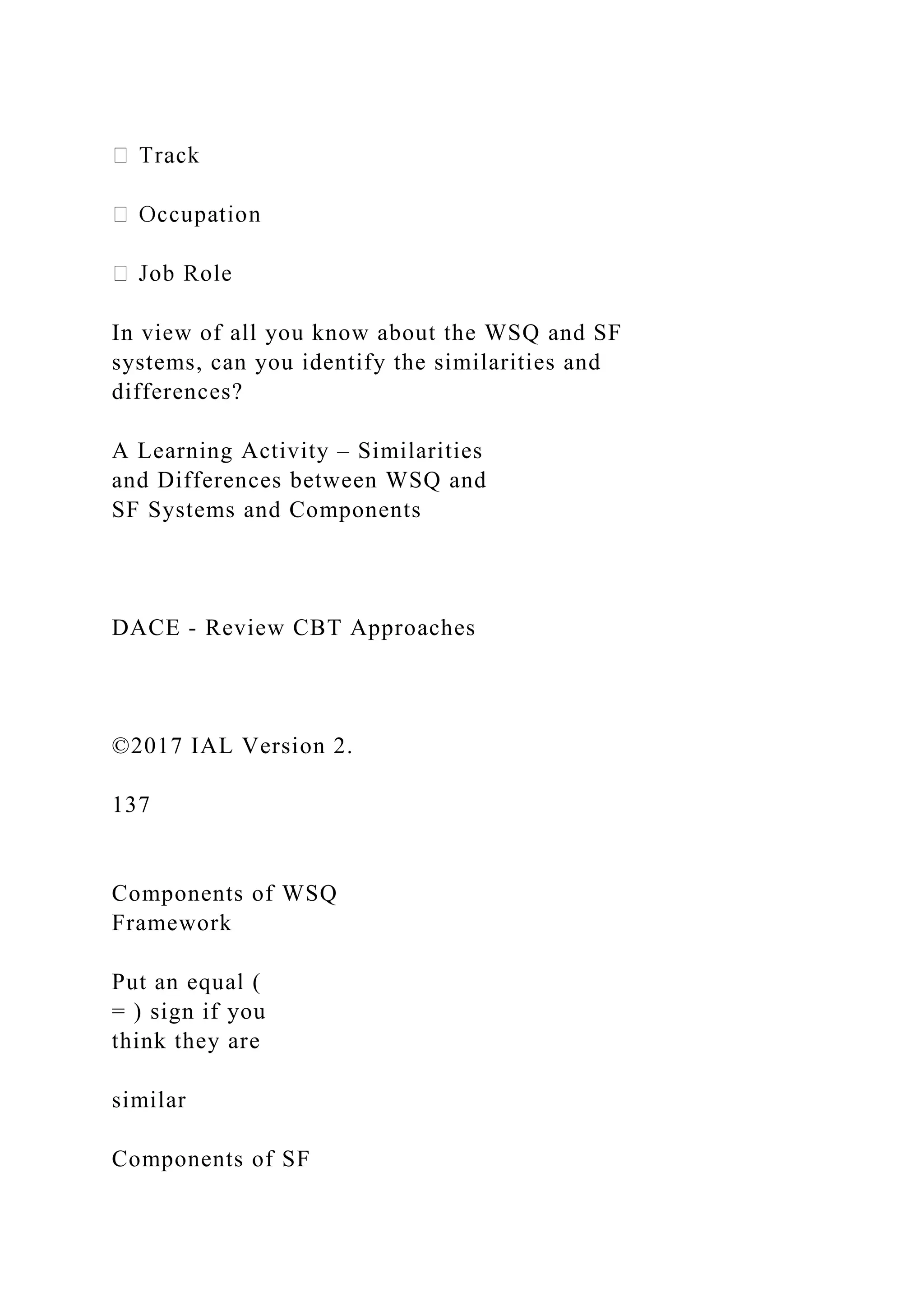 In view of all you know about the WSQ and SF
systems, can you identify the similarities and
differences?
A Learning Activity – Similarities
and Differences between WSQ and
SF Systems and Components
DACE - Review CBT Approaches
©2017 IAL Version 2.
137
Components of WSQ
Framework
Put an equal (
= ) sign if you
think they are
similar
Components of SF
 