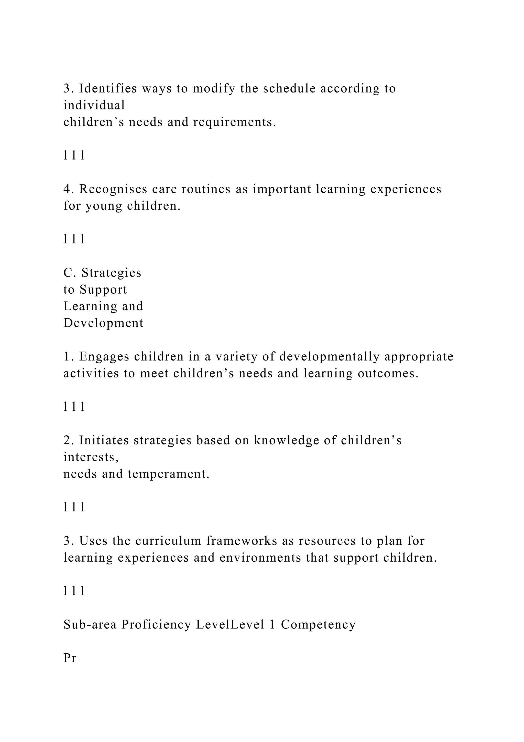 3. Identifies ways to modify the schedule according to
individual
children’s needs and requirements.
l l l
4. Recognises care routines as important learning experiences
for young children.
l l l
C. Strategies
to Support
Learning and
Development
1. Engages children in a variety of developmentally appropriate
activities to meet children’s needs and learning outcomes.
l l l
2. Initiates strategies based on knowledge of children’s
interests,
needs and temperament.
l l l
3. Uses the curriculum frameworks as resources to plan for
learning experiences and environments that support children.
l l l
Sub-area Proficiency LevelLevel 1 Competency
Pr
 