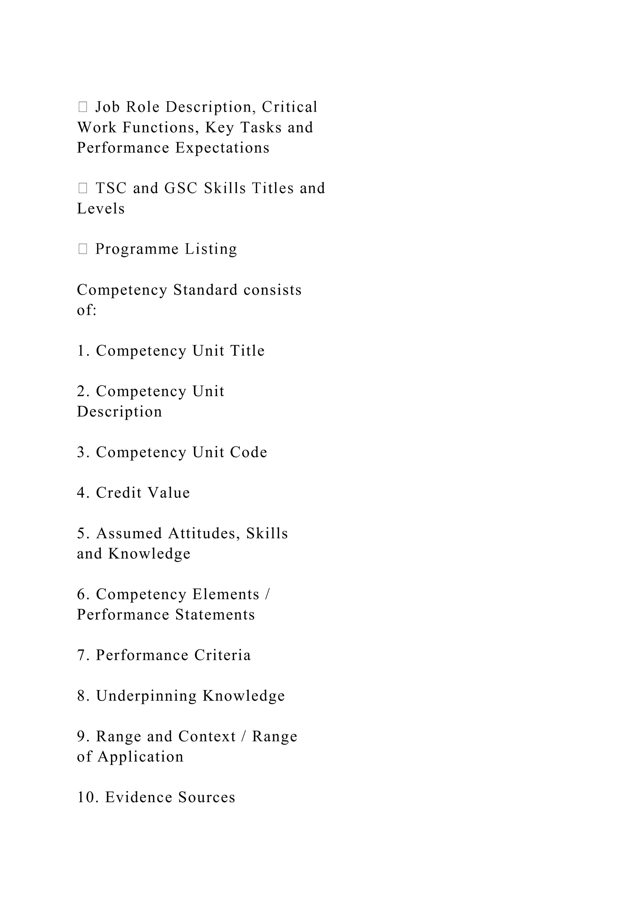 Work Functions, Key Tasks and
Performance Expectations
Levels
Competency Standard consists
of:
1. Competency Unit Title
2. Competency Unit
Description
3. Competency Unit Code
4. Credit Value
5. Assumed Attitudes, Skills
and Knowledge
6. Competency Elements /
Performance Statements
7. Performance Criteria
8. Underpinning Knowledge
9. Range and Context / Range
of Application
10. Evidence Sources
 