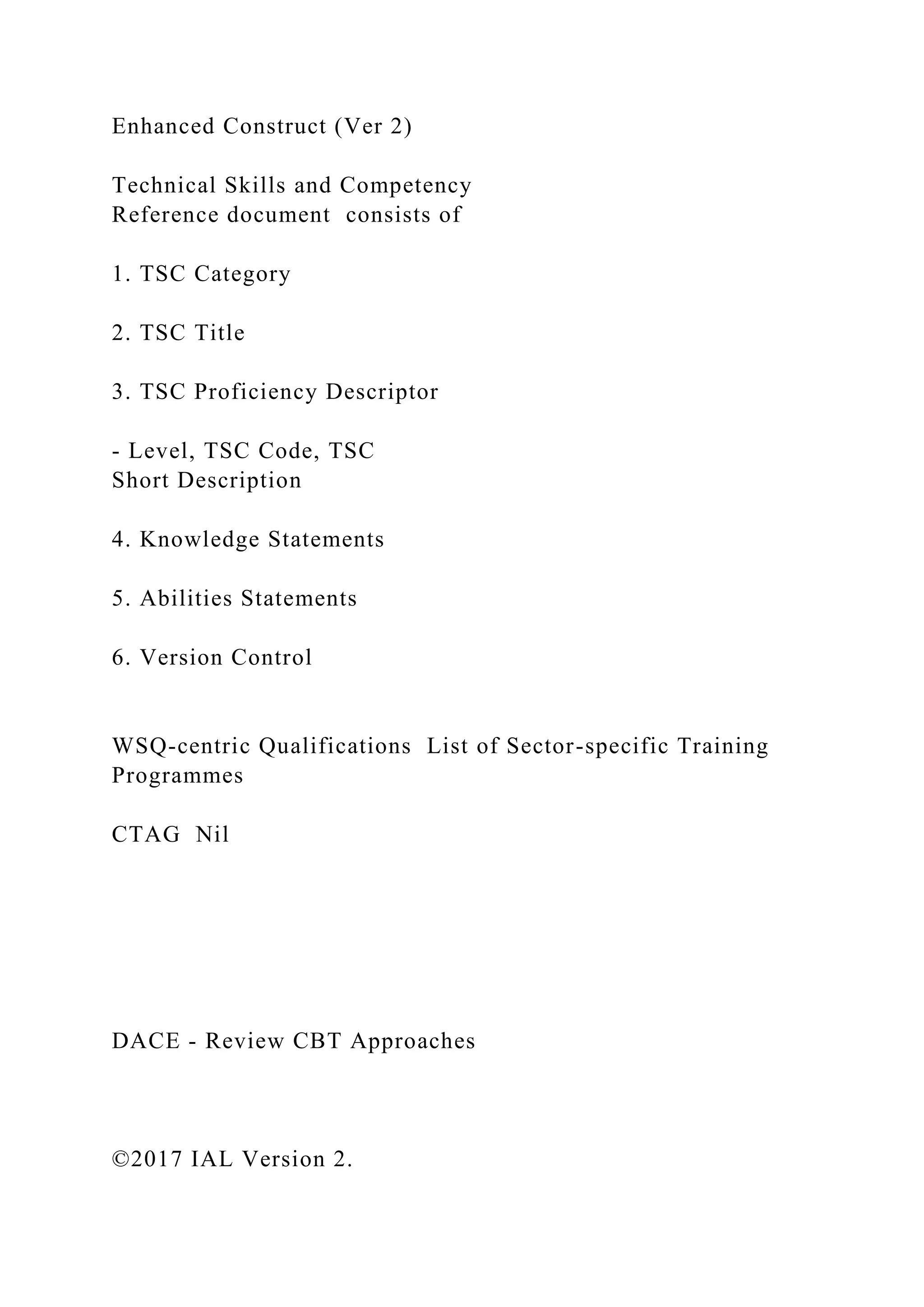 Enhanced Construct (Ver 2)
Technical Skills and Competency
Reference document consists of
1. TSC Category
2. TSC Title
3. TSC Proficiency Descriptor
- Level, TSC Code, TSC
Short Description
4. Knowledge Statements
5. Abilities Statements
6. Version Control
WSQ-centric Qualifications List of Sector-specific Training
Programmes
CTAG Nil
DACE - Review CBT Approaches
©2017 IAL Version 2.
 