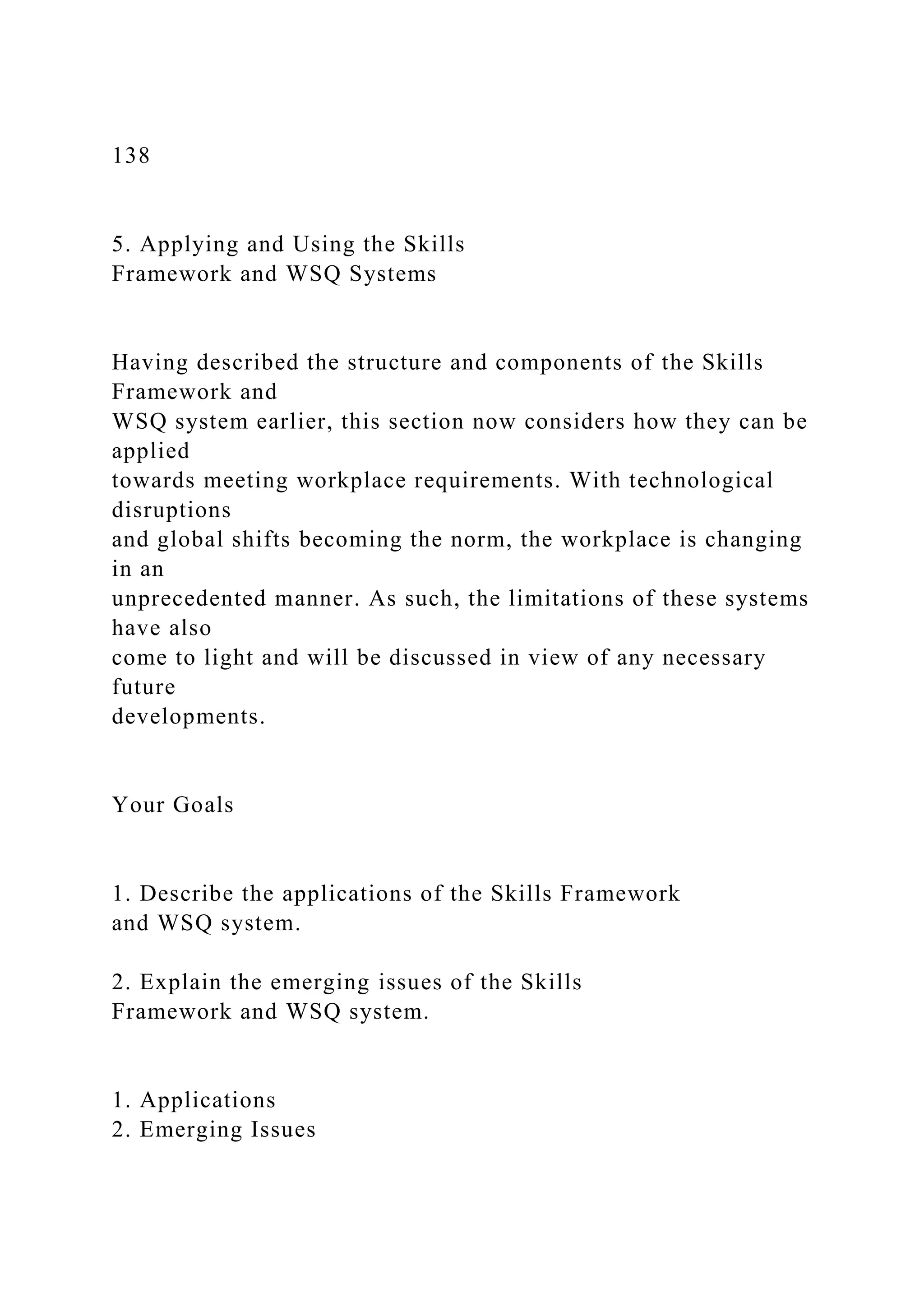 138
5. Applying and Using the Skills
Framework and WSQ Systems
Having described the structure and components of the Skills
Framework and
WSQ system earlier, this section now considers how they can be
applied
towards meeting workplace requirements. With technological
disruptions
and global shifts becoming the norm, the workplace is changing
in an
unprecedented manner. As such, the limitations of these systems
have also
come to light and will be discussed in view of any necessary
future
developments.
Your Goals
1. Describe the applications of the Skills Framework
and WSQ system.
2. Explain the emerging issues of the Skills
Framework and WSQ system.
1. Applications
2. Emerging Issues
 