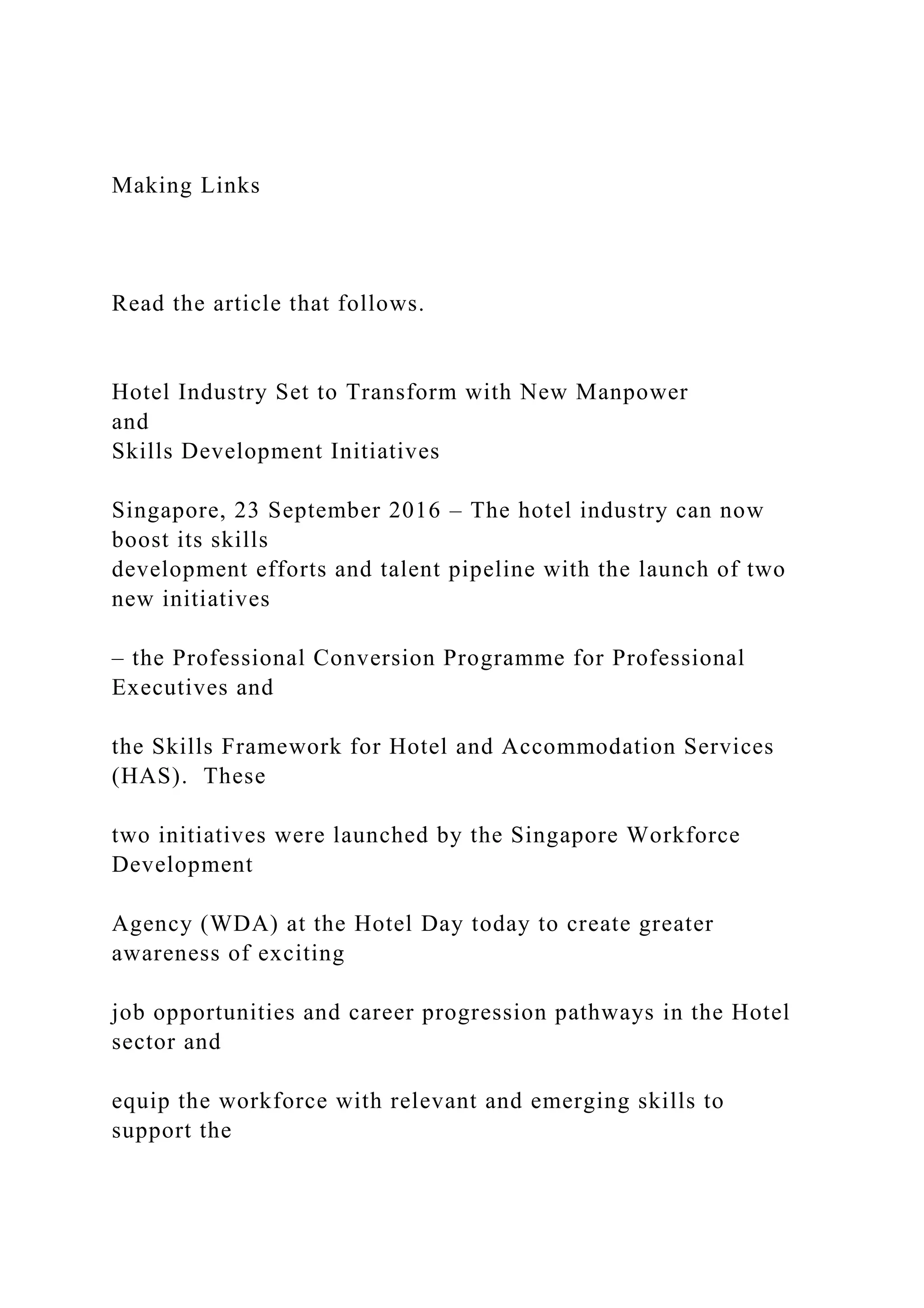 Making Links
Read the article that follows.
Hotel Industry Set to Transform with New Manpower
and
Skills Development Initiatives
Singapore, 23 September 2016 – The hotel industry can now
boost its skills
development efforts and talent pipeline with the launch of two
new initiatives
– the Professional Conversion Programme for Professional
Executives and
the Skills Framework for Hotel and Accommodation Services
(HAS). These
two initiatives were launched by the Singapore Workforce
Development
Agency (WDA) at the Hotel Day today to create greater
awareness of exciting
job opportunities and career progression pathways in the Hotel
sector and
equip the workforce with relevant and emerging skills to
support the
 