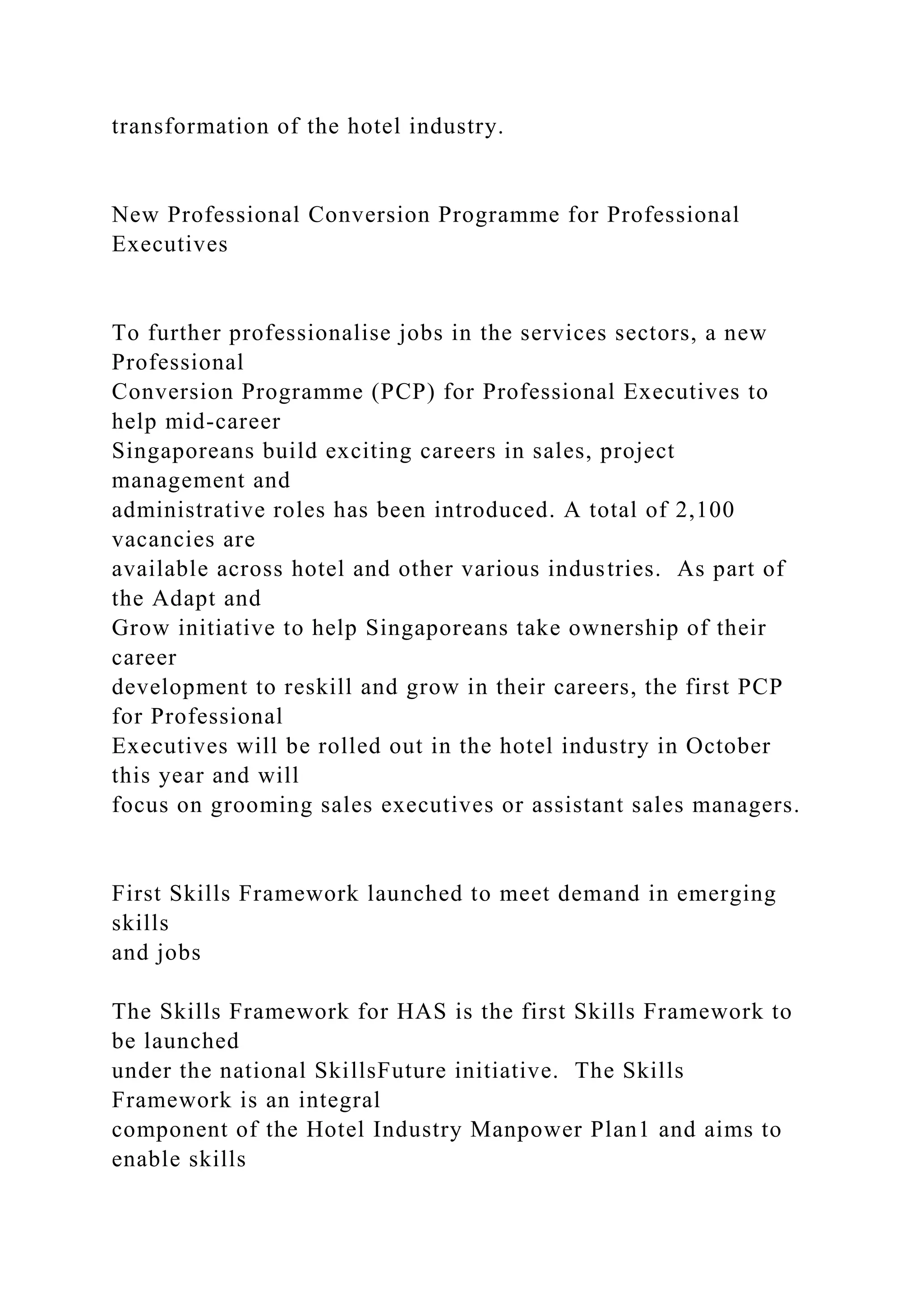 transformation of the hotel industry.
New Professional Conversion Programme for Professional
Executives
To further professionalise jobs in the services sectors, a new
Professional
Conversion Programme (PCP) for Professional Executives to
help mid-career
Singaporeans build exciting careers in sales, project
management and
administrative roles has been introduced. A total of 2,100
vacancies are
available across hotel and other various industries. As part of
the Adapt and
Grow initiative to help Singaporeans take ownership of their
career
development to reskill and grow in their careers, the first PCP
for Professional
Executives will be rolled out in the hotel industry in October
this year and will
focus on grooming sales executives or assistant sales managers.
First Skills Framework launched to meet demand in emerging
skills
and jobs
The Skills Framework for HAS is the first Skills Framework to
be launched
under the national SkillsFuture initiative. The Skills
Framework is an integral
component of the Hotel Industry Manpower Plan1 and aims to
enable skills
 