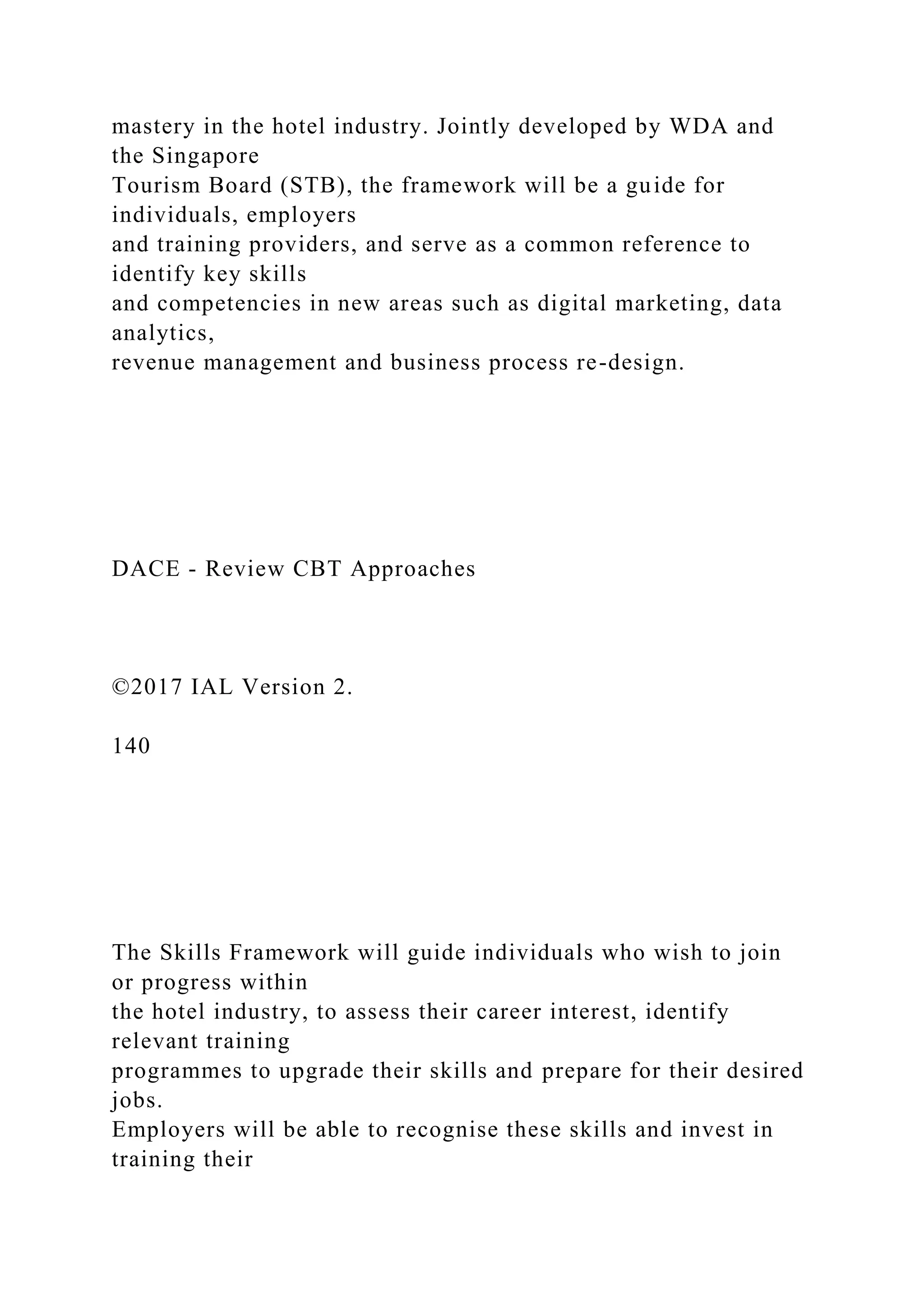 mastery in the hotel industry. Jointly developed by WDA and
the Singapore
Tourism Board (STB), the framework will be a guide for
individuals, employers
and training providers, and serve as a common reference to
identify key skills
and competencies in new areas such as digital marketing, data
analytics,
revenue management and business process re-design.
DACE - Review CBT Approaches
©2017 IAL Version 2.
140
The Skills Framework will guide individuals who wish to join
or progress within
the hotel industry, to assess their career interest, identify
relevant training
programmes to upgrade their skills and prepare for their desired
jobs.
Employers will be able to recognise these skills and invest in
training their
 