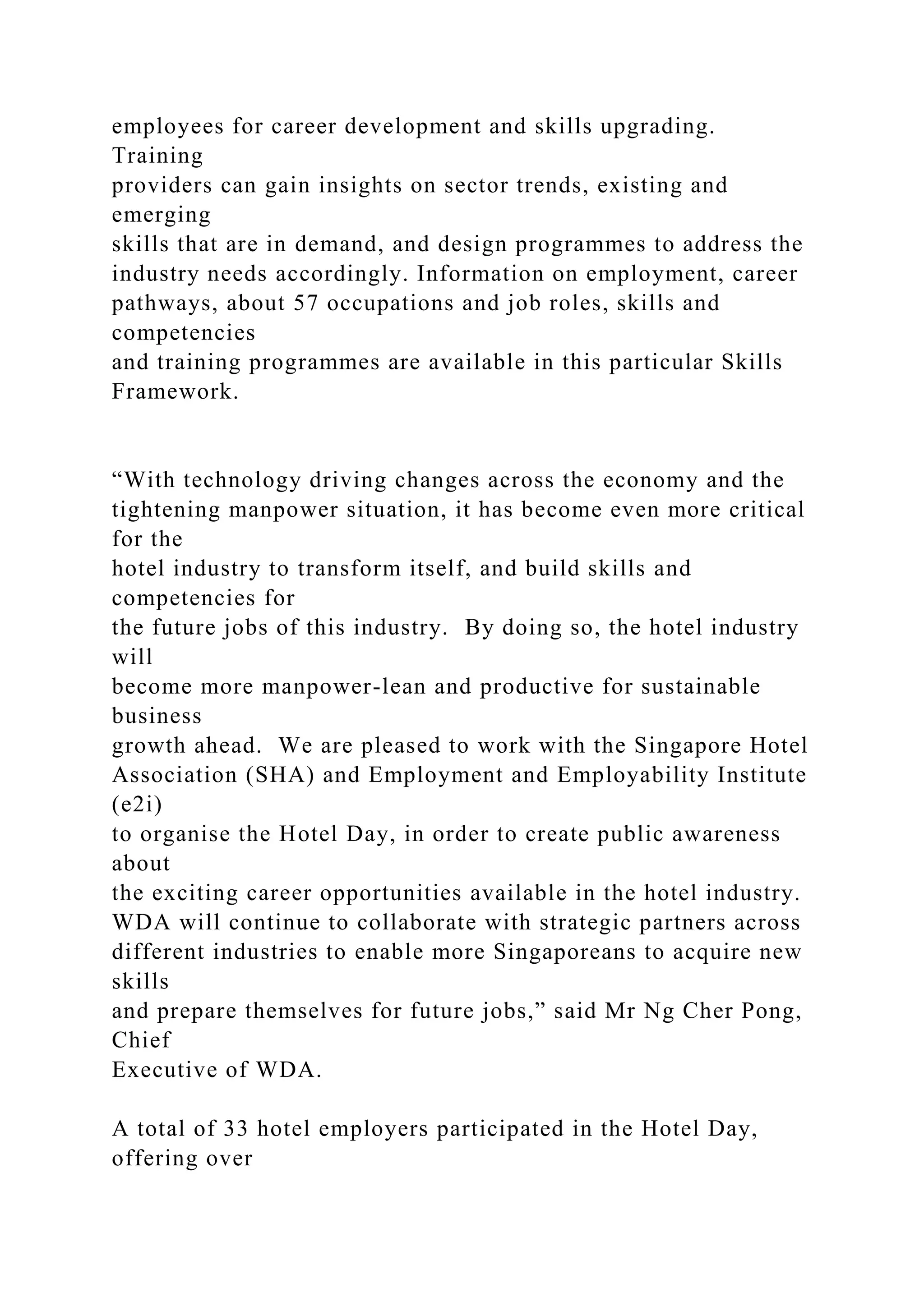 employees for career development and skills upgrading.
Training
providers can gain insights on sector trends, existing and
emerging
skills that are in demand, and design programmes to address the
industry needs accordingly. Information on employment, career
pathways, about 57 occupations and job roles, skills and
competencies
and training programmes are available in this particular Skills
Framework.
“With technology driving changes across the economy and the
tightening manpower situation, it has become even more critical
for the
hotel industry to transform itself, and build skills and
competencies for
the future jobs of this industry. By doing so, the hotel industry
will
become more manpower-lean and productive for sustainable
business
growth ahead. We are pleased to work with the Singapore Hotel
Association (SHA) and Employment and Employability Institute
(e2i)
to organise the Hotel Day, in order to create public awareness
about
the exciting career opportunities available in the hotel industry.
WDA will continue to collaborate with strategic partners across
different industries to enable more Singaporeans to acquire new
skills
and prepare themselves for future jobs,” said Mr Ng Cher Pong,
Chief
Executive of WDA.
A total of 33 hotel employers participated in the Hotel Day,
offering over
 