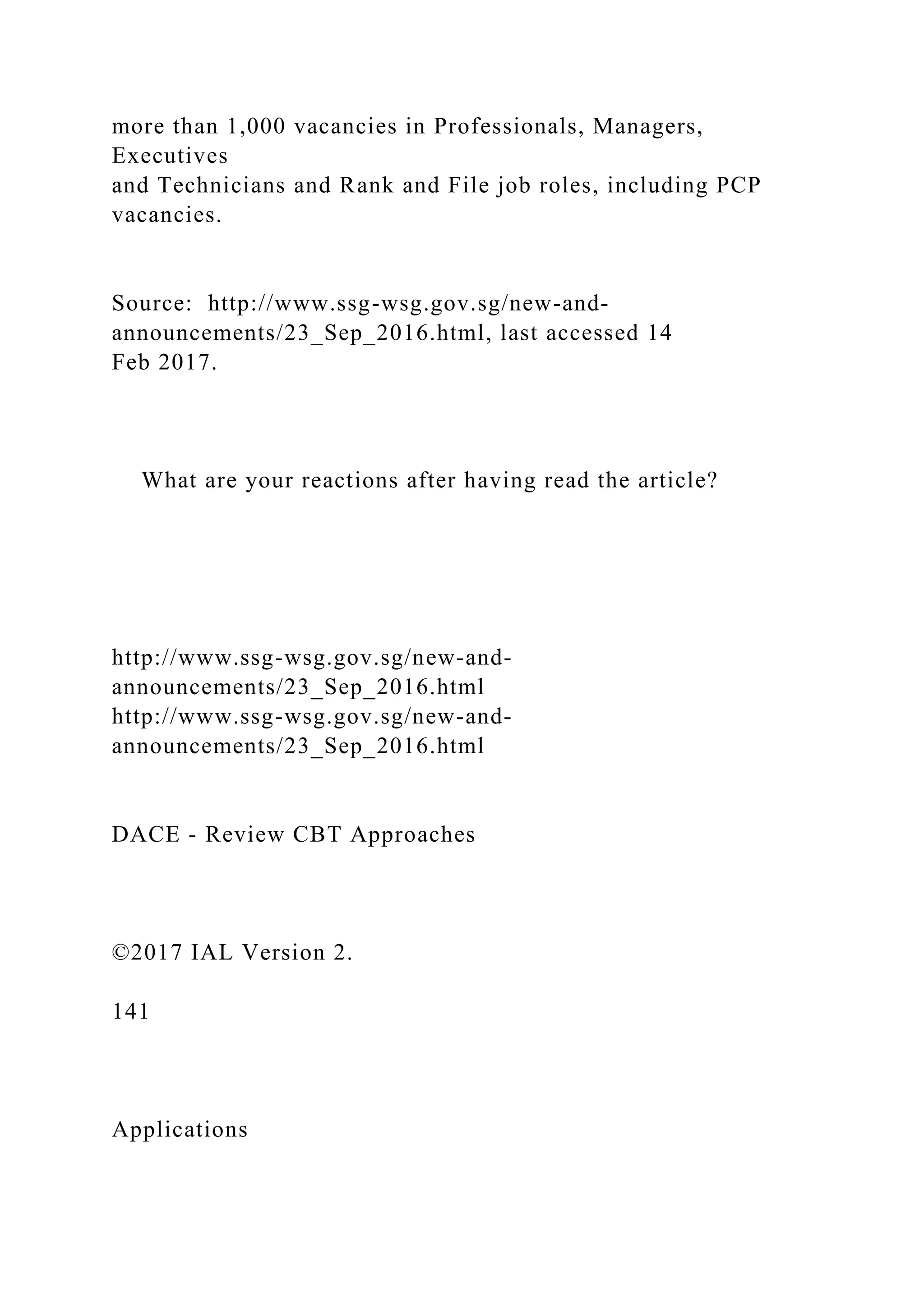 more than 1,000 vacancies in Professionals, Managers,
Executives
and Technicians and Rank and File job roles, including PCP
vacancies.
Source: http://www.ssg-wsg.gov.sg/new-and-
announcements/23_Sep_2016.html, last accessed 14
Feb 2017.
What are your reactions after having read the article?
http://www.ssg-wsg.gov.sg/new-and-
announcements/23_Sep_2016.html
http://www.ssg-wsg.gov.sg/new-and-
announcements/23_Sep_2016.html
DACE - Review CBT Approaches
©2017 IAL Version 2.
141
Applications
 