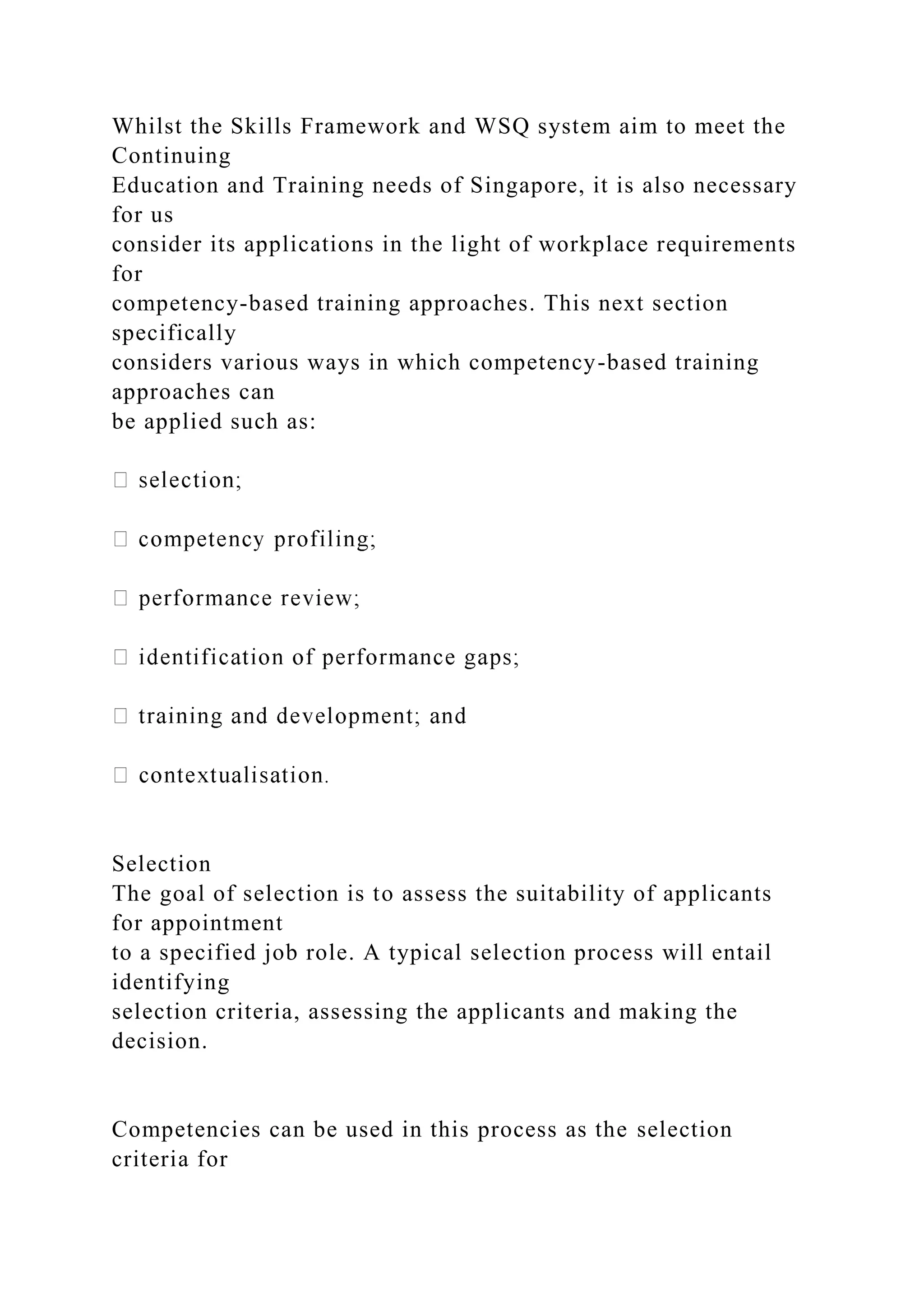 Whilst the Skills Framework and WSQ system aim to meet the
Continuing
Education and Training needs of Singapore, it is also necessary
for us
consider its applications in the light of workplace requirements
for
competency-based training approaches. This next section
specifically
considers various ways in which competency-based training
approaches can
be applied such as:
Selection
The goal of selection is to assess the suitability of applicants
for appointment
to a specified job role. A typical selection process will entail
identifying
selection criteria, assessing the applicants and making the
decision.
Competencies can be used in this process as the selection
criteria for
 