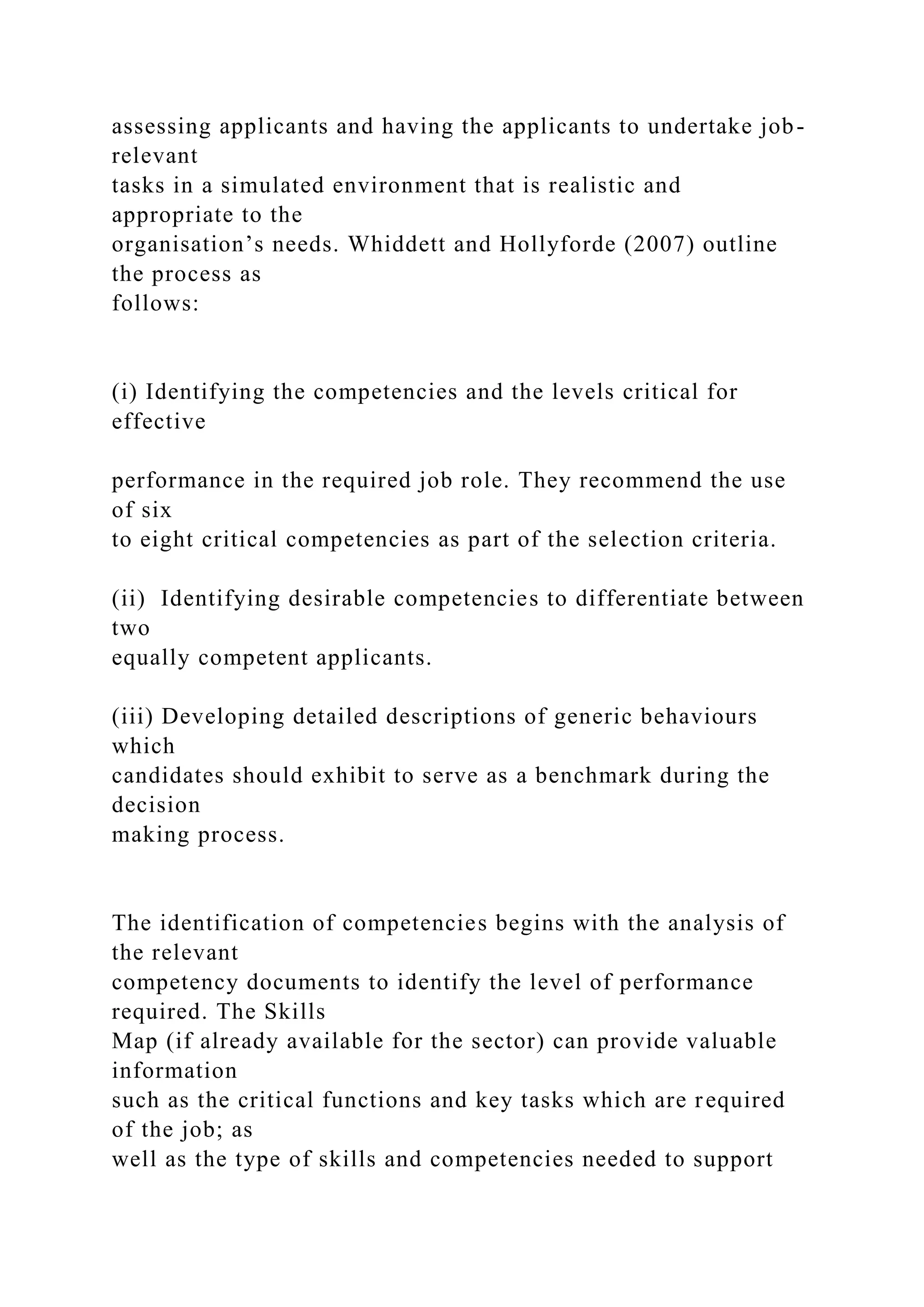assessing applicants and having the applicants to undertake job-
relevant
tasks in a simulated environment that is realistic and
appropriate to the
organisation’s needs. Whiddett and Hollyforde (2007) outline
the process as
follows:
(i) Identifying the competencies and the levels critical for
effective
performance in the required job role. They recommend the use
of six
to eight critical competencies as part of the selection criteria.
(ii) Identifying desirable competencies to differentiate between
two
equally competent applicants.
(iii) Developing detailed descriptions of generic behaviours
which
candidates should exhibit to serve as a benchmark during the
decision
making process.
The identification of competencies begins with the analysis of
the relevant
competency documents to identify the level of performance
required. The Skills
Map (if already available for the sector) can provide valuable
information
such as the critical functions and key tasks which are required
of the job; as
well as the type of skills and competencies needed to support
 