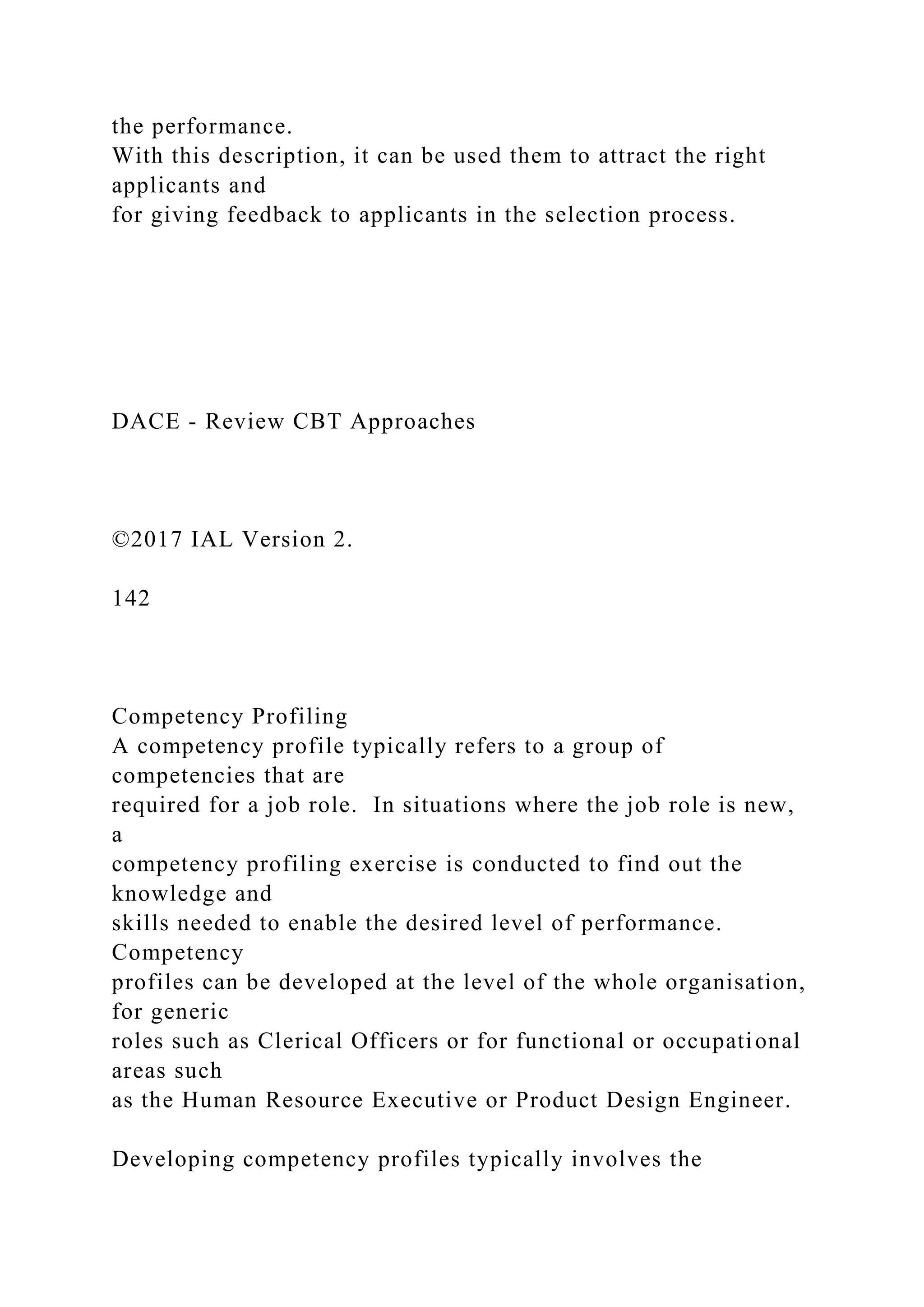 the performance.
With this description, it can be used them to attract the right
applicants and
for giving feedback to applicants in the selection process.
DACE - Review CBT Approaches
©2017 IAL Version 2.
142
Competency Profiling
A competency profile typically refers to a group of
competencies that are
required for a job role. In situations where the job role is new,
a
competency profiling exercise is conducted to find out the
knowledge and
skills needed to enable the desired level of performance.
Competency
profiles can be developed at the level of the whole organisation,
for generic
roles such as Clerical Officers or for functional or occupational
areas such
as the Human Resource Executive or Product Design Engineer.
Developing competency profiles typically involves the
 