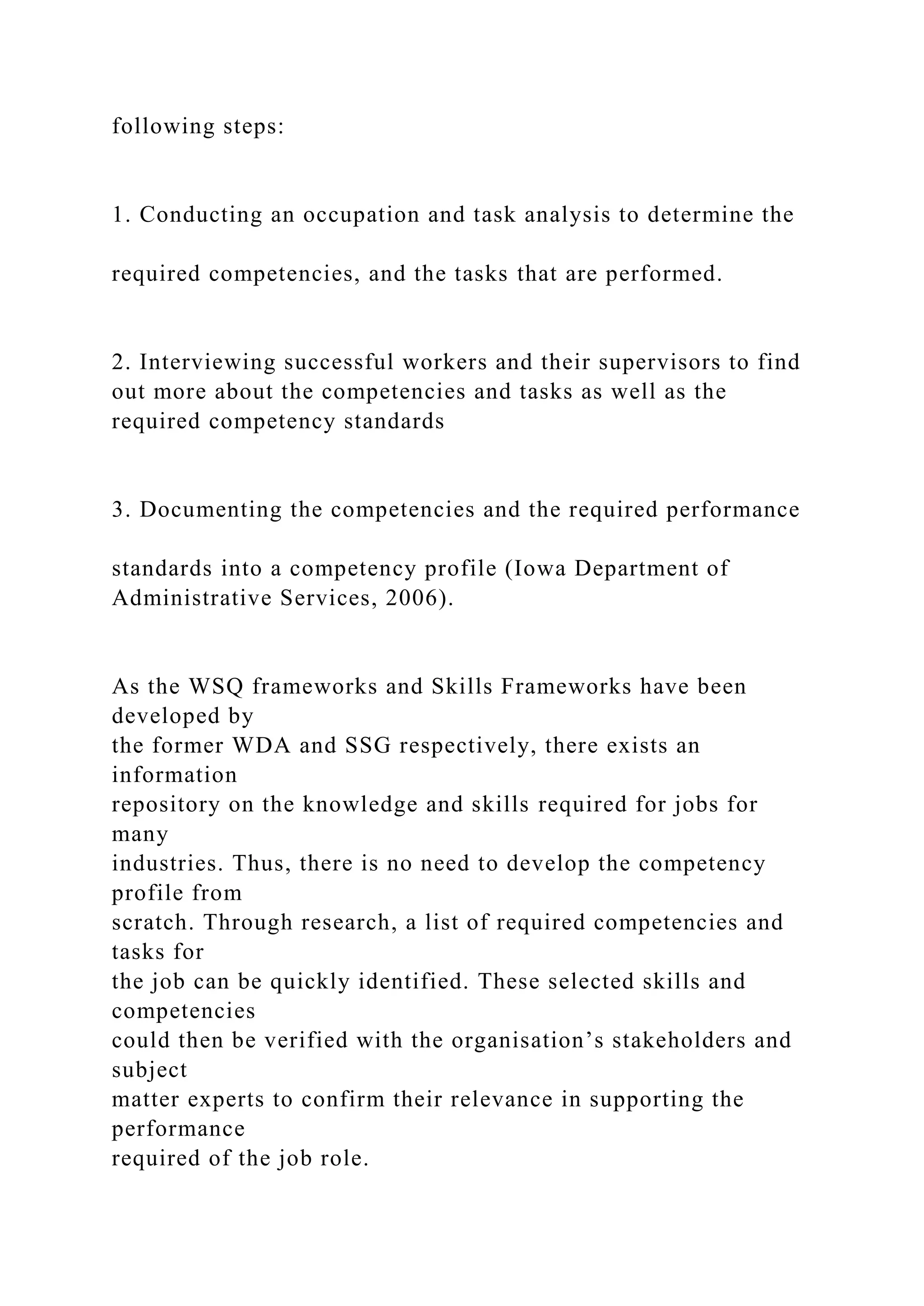 following steps:
1. Conducting an occupation and task analysis to determine the
required competencies, and the tasks that are performed.
2. Interviewing successful workers and their supervisors to find
out more about the competencies and tasks as well as the
required competency standards
3. Documenting the competencies and the required performance
standards into a competency profile (Iowa Department of
Administrative Services, 2006).
As the WSQ frameworks and Skills Frameworks have been
developed by
the former WDA and SSG respectively, there exists an
information
repository on the knowledge and skills required for jobs for
many
industries. Thus, there is no need to develop the competency
profile from
scratch. Through research, a list of required competencies and
tasks for
the job can be quickly identified. These selected skills and
competencies
could then be verified with the organisation’s stakeholders and
subject
matter experts to confirm their relevance in supporting the
performance
required of the job role.
 