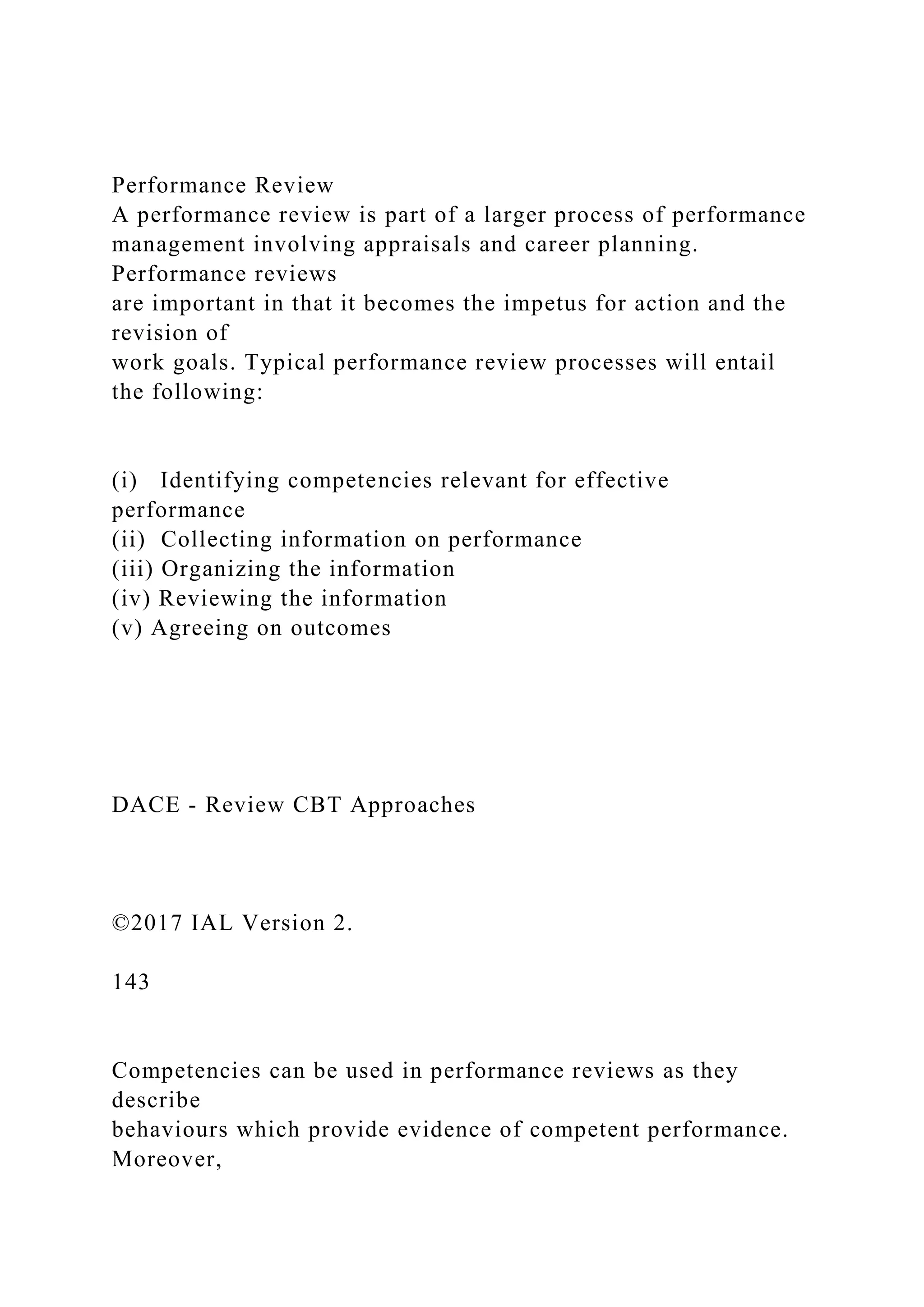 Performance Review
A performance review is part of a larger process of performance
management involving appraisals and career planning.
Performance reviews
are important in that it becomes the impetus for action and the
revision of
work goals. Typical performance review processes will entail
the following:
(i) Identifying competencies relevant for effective
performance
(ii) Collecting information on performance
(iii) Organizing the information
(iv) Reviewing the information
(v) Agreeing on outcomes
DACE - Review CBT Approaches
©2017 IAL Version 2.
143
Competencies can be used in performance reviews as they
describe
behaviours which provide evidence of competent performance.
Moreover,
 