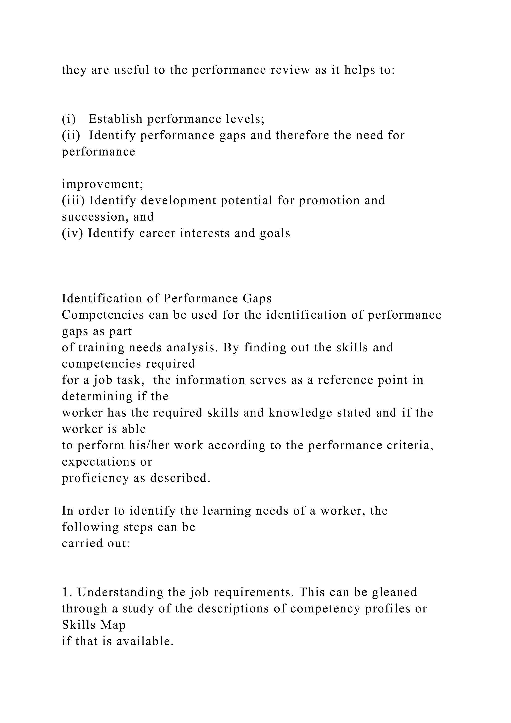 they are useful to the performance review as it helps to:
(i) Establish performance levels;
(ii) Identify performance gaps and therefore the need for
performance
improvement;
(iii) Identify development potential for promotion and
succession, and
(iv) Identify career interests and goals
Identification of Performance Gaps
Competencies can be used for the identification of performance
gaps as part
of training needs analysis. By finding out the skills and
competencies required
for a job task, the information serves as a reference point in
determining if the
worker has the required skills and knowledge stated and if the
worker is able
to perform his/her work according to the performance criteria,
expectations or
proficiency as described.
In order to identify the learning needs of a worker, the
following steps can be
carried out:
1. Understanding the job requirements. This can be gleaned
through a study of the descriptions of competency profiles or
Skills Map
if that is available.
 