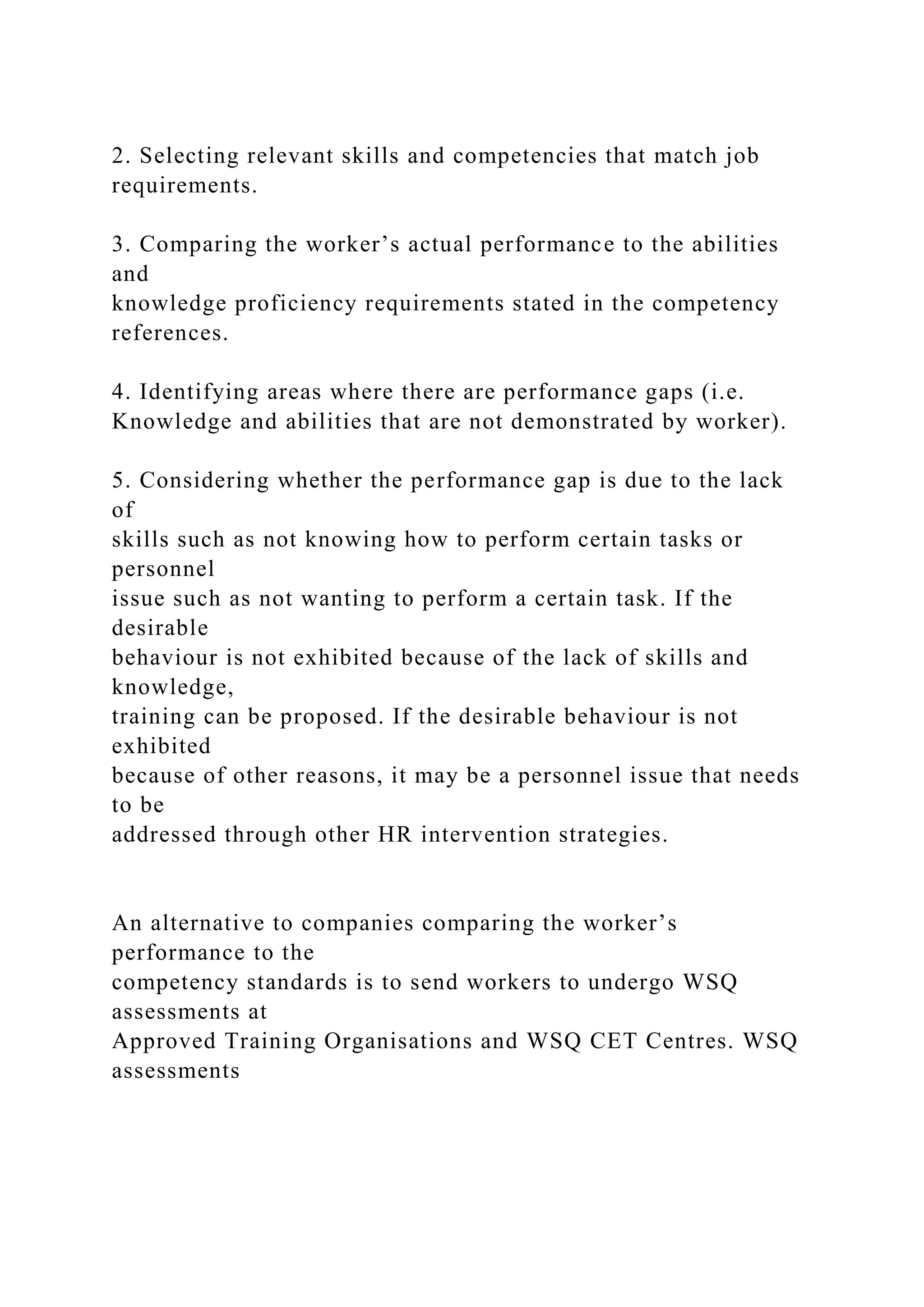 2. Selecting relevant skills and competencies that match job
requirements.
3. Comparing the worker’s actual performance to the abilities
and
knowledge proficiency requirements stated in the competency
references.
4. Identifying areas where there are performance gaps (i.e.
Knowledge and abilities that are not demonstrated by worker).
5. Considering whether the performance gap is due to the lack
of
skills such as not knowing how to perform certain tasks or
personnel
issue such as not wanting to perform a certain task. If the
desirable
behaviour is not exhibited because of the lack of skills and
knowledge,
training can be proposed. If the desirable behaviour is not
exhibited
because of other reasons, it may be a personnel issue that needs
to be
addressed through other HR intervention strategies.
An alternative to companies comparing the worker’s
performance to the
competency standards is to send workers to undergo WSQ
assessments at
Approved Training Organisations and WSQ CET Centres. WSQ
assessments
 