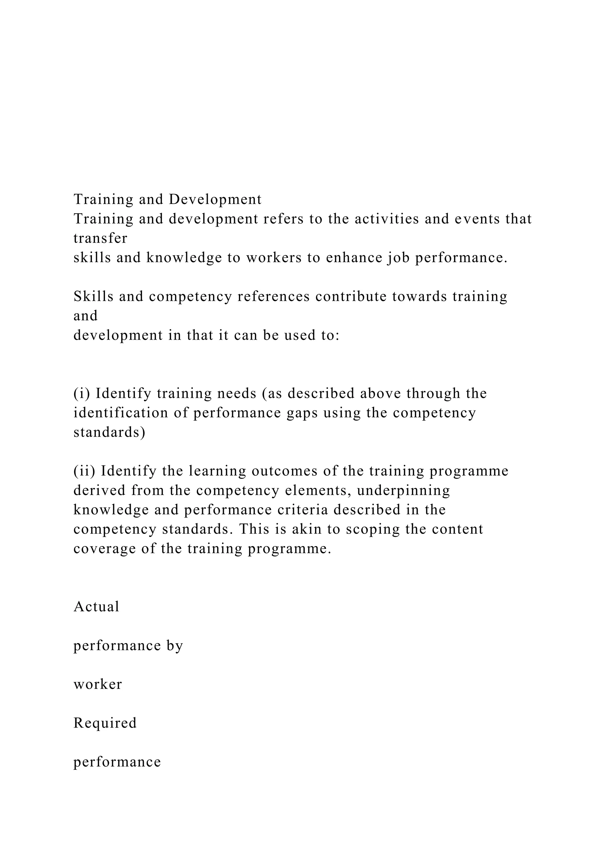 Training and Development
Training and development refers to the activities and events that
transfer
skills and knowledge to workers to enhance job performance.
Skills and competency references contribute towards training
and
development in that it can be used to:
(i) Identify training needs (as described above through the
identification of performance gaps using the competency
standards)
(ii) Identify the learning outcomes of the training programme
derived from the competency elements, underpinning
knowledge and performance criteria described in the
competency standards. This is akin to scoping the content
coverage of the training programme.
Actual
performance by
worker
Required
performance
 