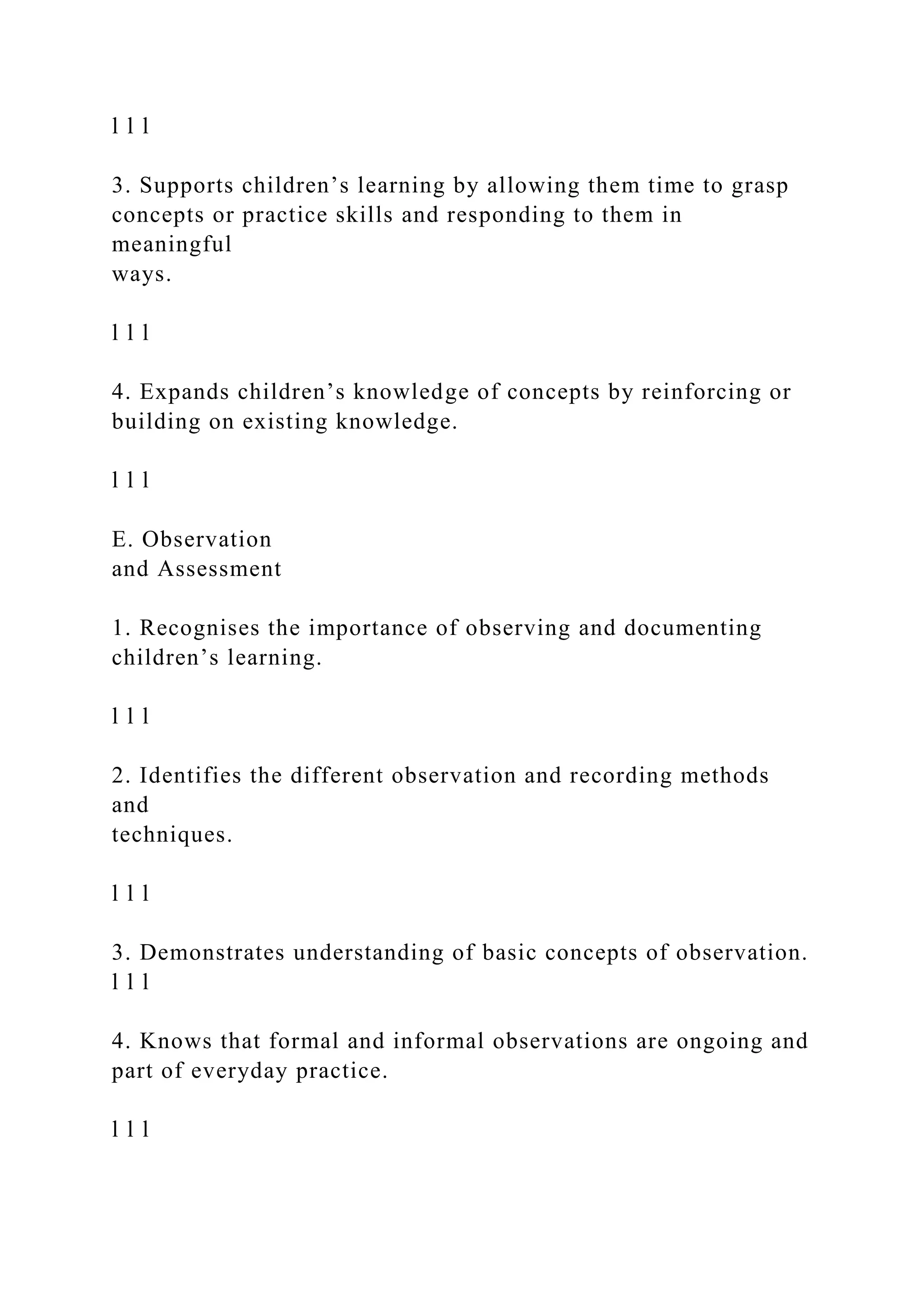 l l l
3. Supports children’s learning by allowing them time to grasp
concepts or practice skills and responding to them in
meaningful
ways.
l l l
4. Expands children’s knowledge of concepts by reinforcing or
building on existing knowledge.
l l l
E. Observation
and Assessment
1. Recognises the importance of observing and documenting
children’s learning.
l l l
2. Identifies the different observation and recording methods
and
techniques.
l l l
3. Demonstrates understanding of basic concepts of observation.
l l l
4. Knows that formal and informal observations are ongoing and
part of everyday practice.
l l l
 