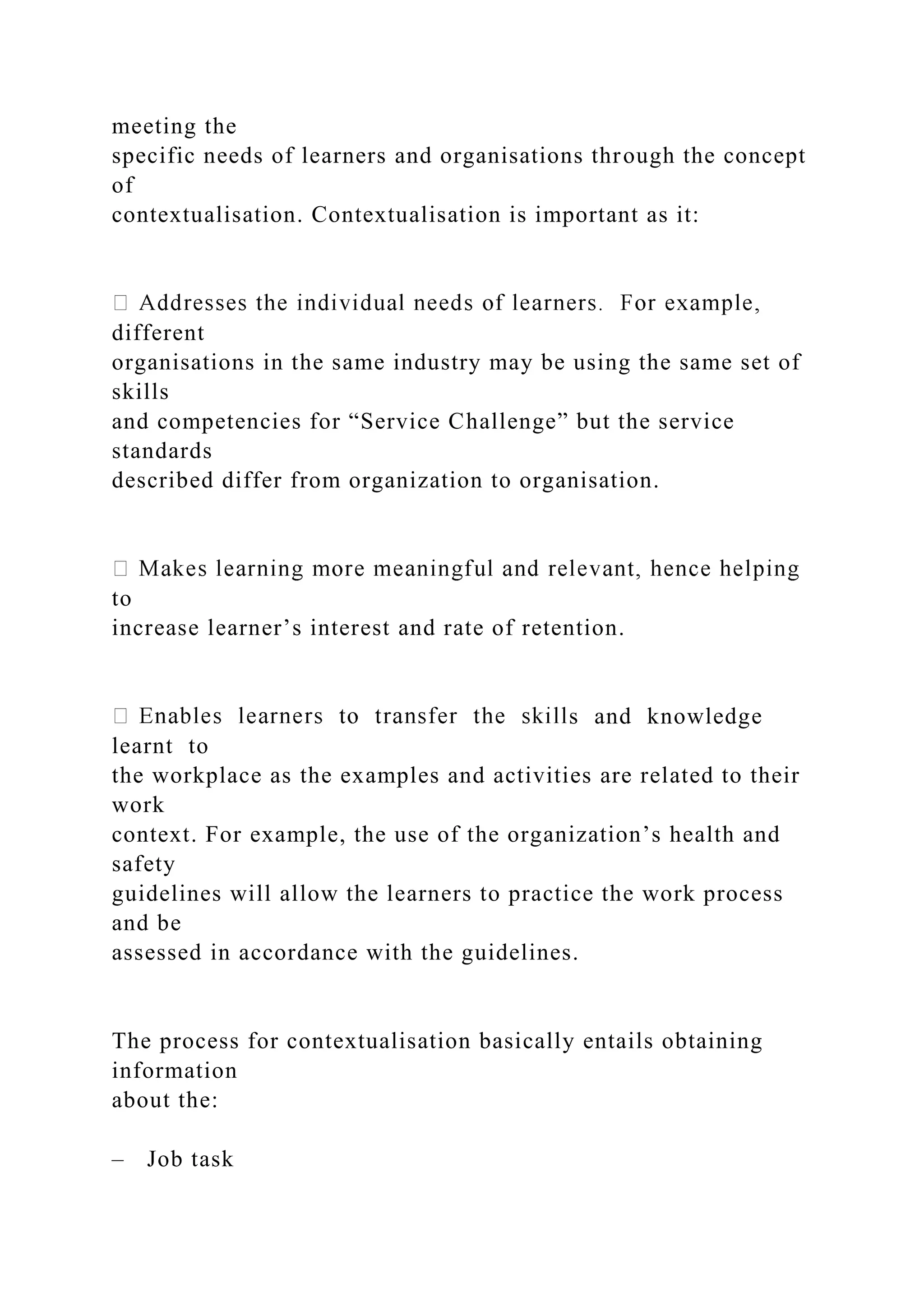 meeting the
specific needs of learners and organisations through the concept
of
contextualisation. Contextualisation is important as it:
different
organisations in the same industry may be using the same set of
skills
and competencies for “Service Challenge” but the service
standards
described differ from organization to organisation.
to
increase learner’s interest and rate of retention.
s and knowledge
learnt to
the workplace as the examples and activities are related to their
work
context. For example, the use of the organization’s health and
safety
guidelines will allow the learners to practice the work process
and be
assessed in accordance with the guidelines.
The process for contextualisation basically entails obtaining
information
about the:
– Job task
 
