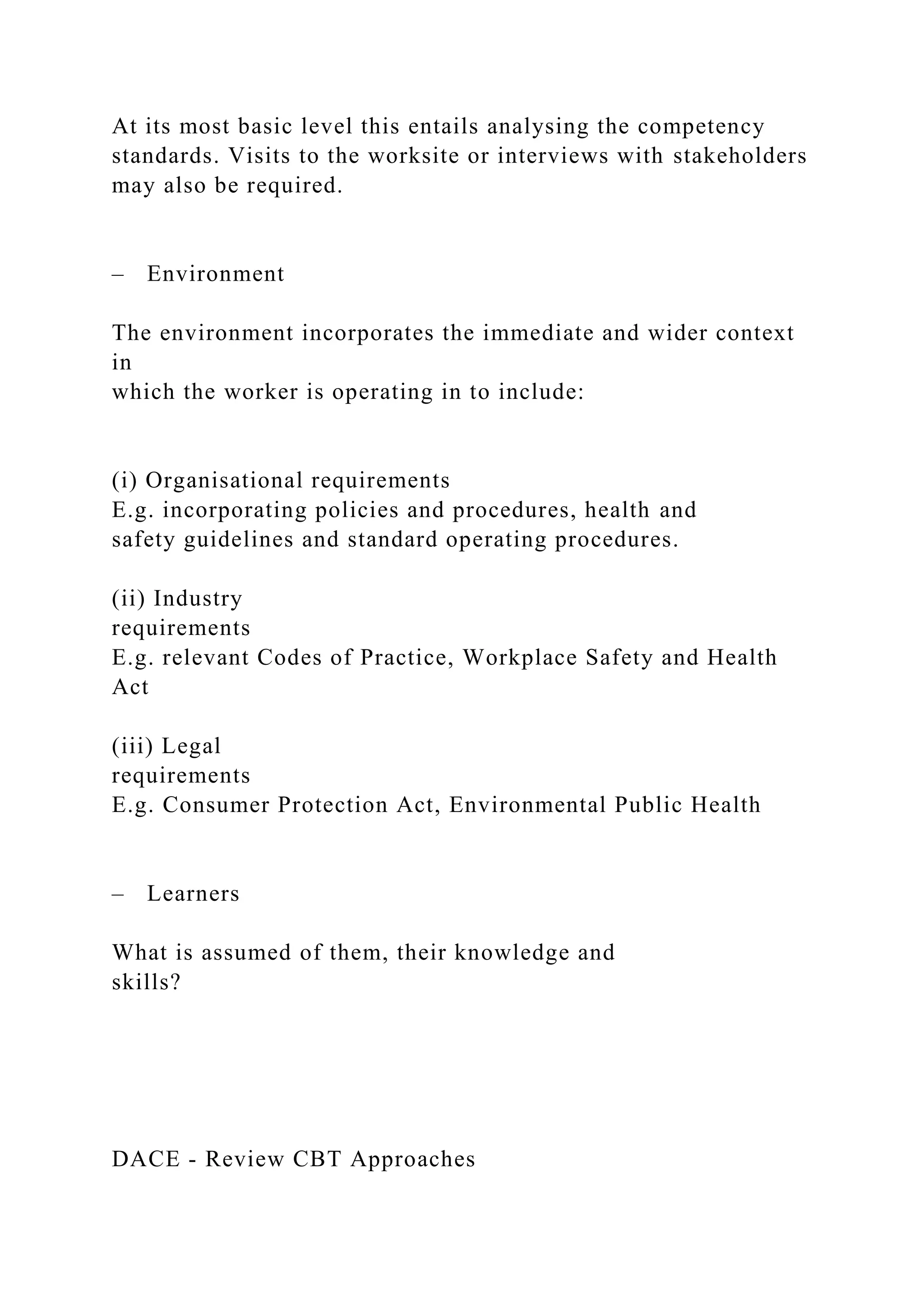 At its most basic level this entails analysing the competency
standards. Visits to the worksite or interviews with stakeholders
may also be required.
– Environment
The environment incorporates the immediate and wider context
in
which the worker is operating in to include:
(i) Organisational requirements
E.g. incorporating policies and procedures, health and
safety guidelines and standard operating procedures.
(ii) Industry
requirements
E.g. relevant Codes of Practice, Workplace Safety and Health
Act
(iii) Legal
requirements
E.g. Consumer Protection Act, Environmental Public Health
– Learners
What is assumed of them, their knowledge and
skills?
DACE - Review CBT Approaches
 