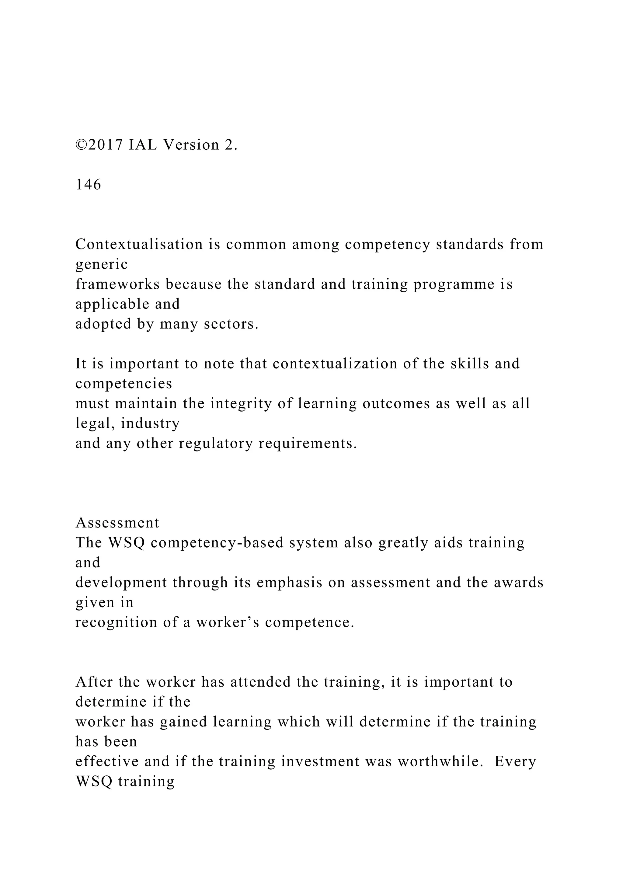 ©2017 IAL Version 2.
146
Contextualisation is common among competency standards from
generic
frameworks because the standard and training programme is
applicable and
adopted by many sectors.
It is important to note that contextualization of the skills and
competencies
must maintain the integrity of learning outcomes as well as all
legal, industry
and any other regulatory requirements.
Assessment
The WSQ competency-based system also greatly aids training
and
development through its emphasis on assessment and the awards
given in
recognition of a worker’s competence.
After the worker has attended the training, it is important to
determine if the
worker has gained learning which will determine if the training
has been
effective and if the training investment was worthwhile. Every
WSQ training
 