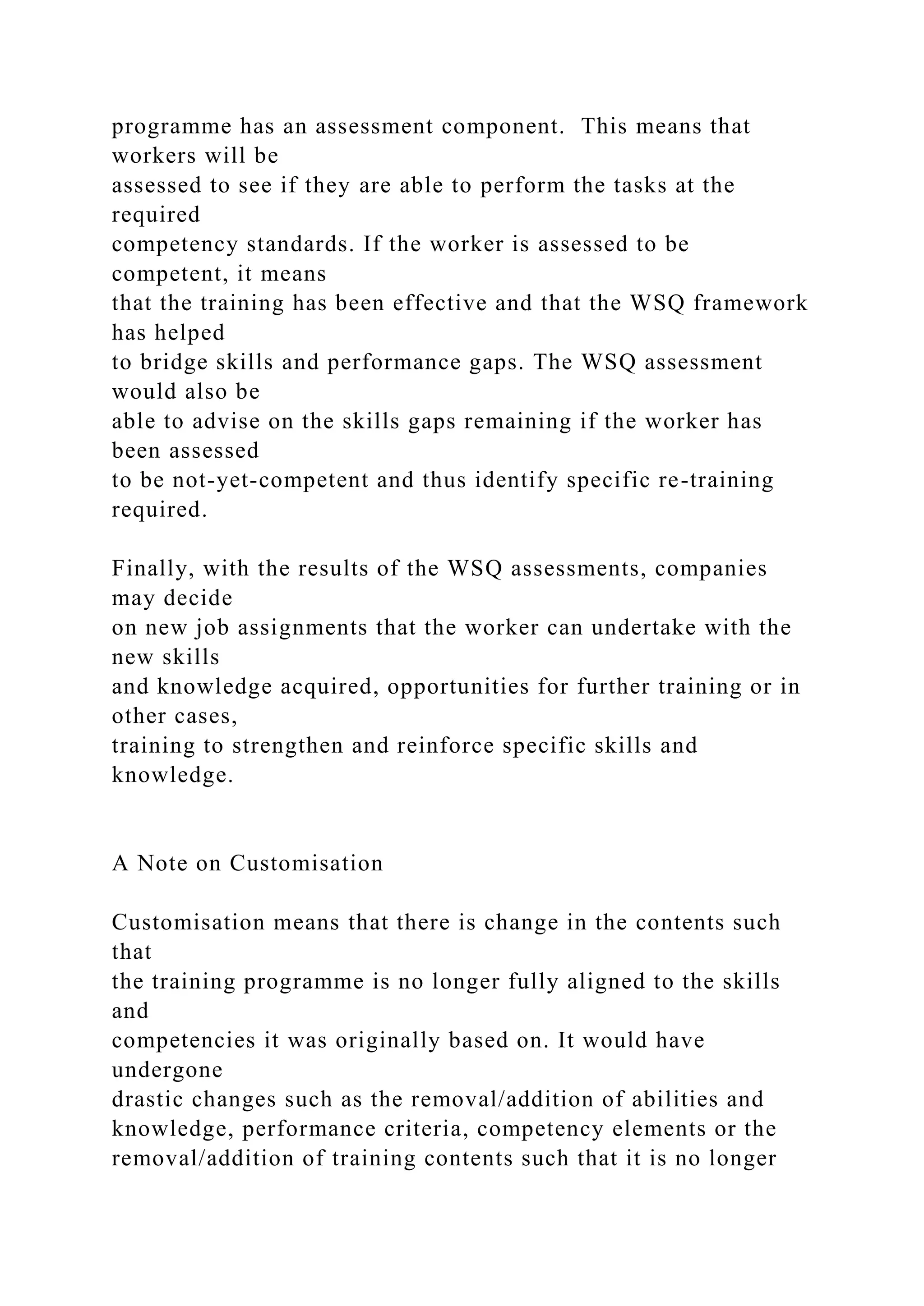 programme has an assessment component. This means that
workers will be
assessed to see if they are able to perform the tasks at the
required
competency standards. If the worker is assessed to be
competent, it means
that the training has been effective and that the WSQ framework
has helped
to bridge skills and performance gaps. The WSQ assessment
would also be
able to advise on the skills gaps remaining if the worker has
been assessed
to be not-yet-competent and thus identify specific re-training
required.
Finally, with the results of the WSQ assessments, companies
may decide
on new job assignments that the worker can undertake with the
new skills
and knowledge acquired, opportunities for further training or in
other cases,
training to strengthen and reinforce specific skills and
knowledge.
A Note on Customisation
Customisation means that there is change in the contents such
that
the training programme is no longer fully aligned to the skills
and
competencies it was originally based on. It would have
undergone
drastic changes such as the removal/addition of abilities and
knowledge, performance criteria, competency elements or the
removal/addition of training contents such that it is no longer
 
