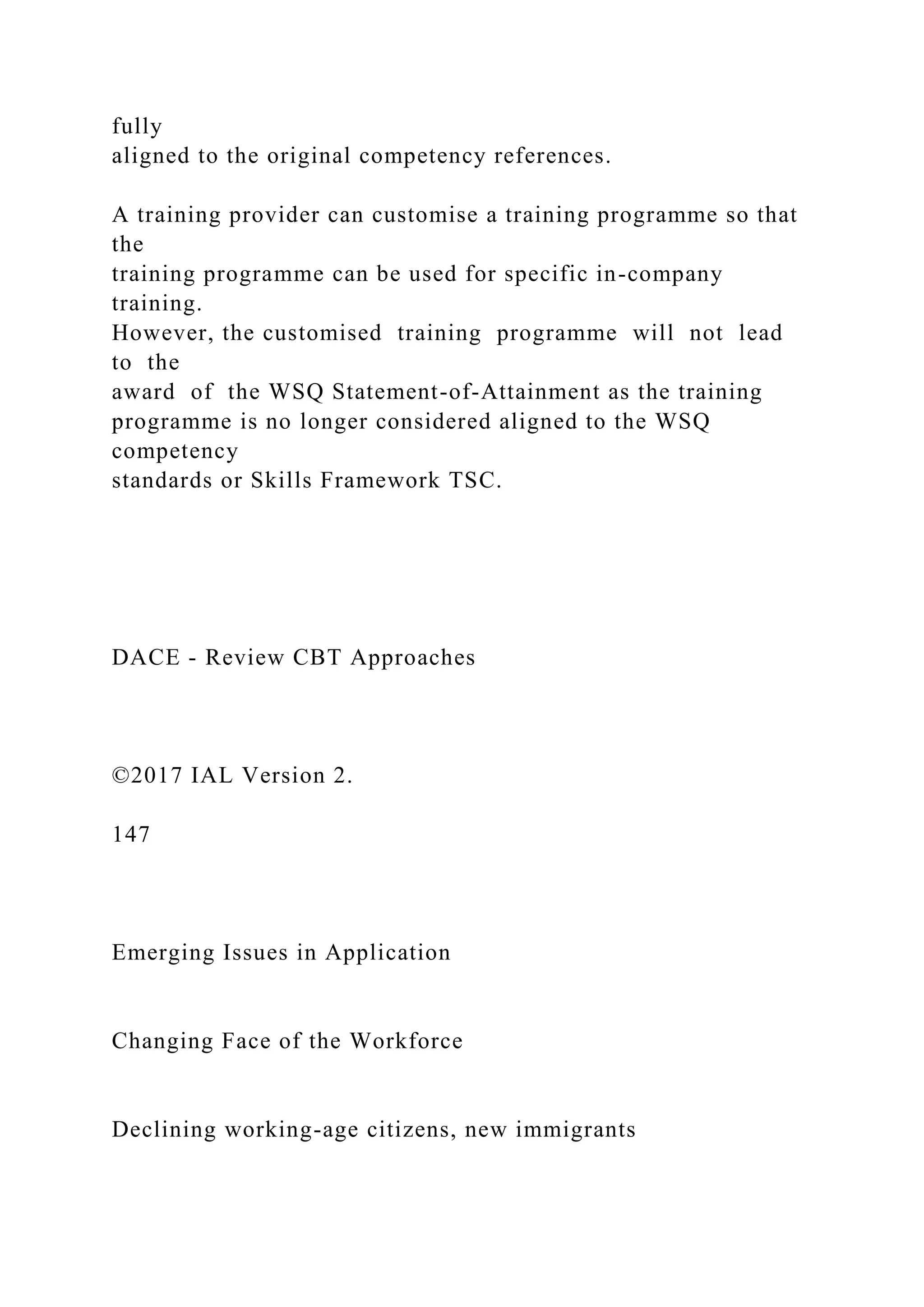 fully
aligned to the original competency references.
A training provider can customise a training programme so that
the
training programme can be used for specific in-company
training.
However, the customised training programme will not lead
to the
award of the WSQ Statement-of-Attainment as the training
programme is no longer considered aligned to the WSQ
competency
standards or Skills Framework TSC.
DACE - Review CBT Approaches
©2017 IAL Version 2.
147
Emerging Issues in Application
Changing Face of the Workforce
Declining working-age citizens, new immigrants
 